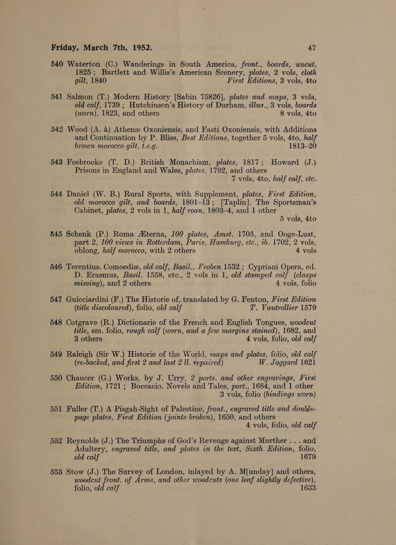 540 Waterton (C.) Wanderings in South America, front., boards, uncut, 1825 ; Bartlett and Willis’s American Scenery, plates, 2 vols, cloth gilt, 1840 First Editions, 3 vols, 4to 541 Salmon (T.) Modern History [Sabin 75826], plates and maps, 3 vols, old calf, 1739 ; Hutchinson’s History of Durham, illus., 3 vols, boards (worn), 1823, and others 8 vols, 4to 542 Wood (A. 4) Athenz Oxoniensis, and Fasti Oxoniensis, with Additions and Continuation by P. Bliss, Best Editions, together 5 vols, 4to, half brown morocco gilt, t.e.g. 1813-20 543 Fosbrooke (T. D.) British Monachism, plates, 1817; Howard (J.) Prisons in England and Wales, plates, 1792, and others — T vols, 4to, half calf, etc. 544 Daniel (W. B.) Rural Sports, with Supplement, plates, First Edition, old morocco gilt, and boards, 1801-13; [Taplin]. The Sportsman’s Cabinet, plates, 2 vols in 1, half roan, 1803-4, and 1 other 5 vols, 4to 545 Schenk (P.) Roma Atterna, 100 plates, Amst. 1705, and Ooge-Lust, part 2, 100 views in Rotterdam, Paris, Hamburg, eic., ib. 1702, 2 vols, oblong, half morocco, with 2 others 4 vols 546 Terentius. Comoedie, old calf, Basil., Froben 1532 ; Cypriani Opera, ed. D. Erasmus, Basil. 1558, etc., 2 vols in 1, old stamped calf (clasps missing), and 2 others 4 vols, folio 547 Guicciardini (F.) The Historie of, translated by G. Fenton, First Edition (title discoloured), folio, old calf T. Vautrollier 1579 548 Cotgrave (R.) Dictionarie of the French and English Tongues, woodcut | title, sm. folio, rough calf (worn, and a few margins stained), 1682, and 3 others 4 vols, folio, old calf 549 Raleigh (Sir W.) Historie of the World, maps and plates, folio, old calf (re-backed, and first 2 and last 2 ll. repaired) W. Jaggard 1621 550 Chaucer (G.) Works, by J. Urry, 2 ports. and other engravings, First Edition, 1721 ; Boccacio. Novels and Tales, port., 1684, and 1 other 3 vols, folio (bindings worn) 551 Fuller (T.) A Pisgah-Sight of Palestine, front., engraved title and douhle- page plates, First Edition (joints broken), 1650, and others 4 vols, folio, old calf 552 Reynolds (J.) The Triumphs of God’s Revenge against Murther . . . and Adultery, engraved title, and plates in the text, Sixth Edition, folio, old calf 1679 553 Stow (J.) The Survey of London, inlayed by A. M[unday] and others, woodcut front. of Arms, and other woodcuts (one leaf slightly defective), folio, old calf 1633