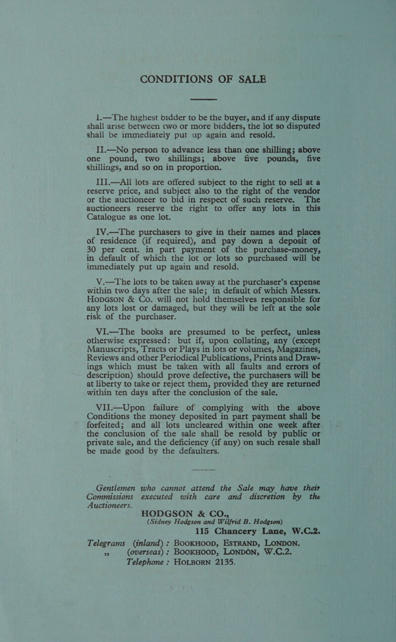 CONDITIONS OF SALE  i1.—The highest bidder to be the buyer, and if any dispute shall arise between two or more bidders, the lot so disputed shall be immediately put up again and resold. II.—No person to advance less than one shilling; above one pound, two shillings; above five pounds, five shillings, and so on in proportion. III.—Ali lots are offered subject to the right to sell at a reserve price, and subject also to the right of the vendor or the auctioneer to bid in respect of such reserve. The auctioneers reserve the right to offer any lots in this Catalogue as one lot. IV.—The purchasers to give in their names and places of residence (if required), and pay down a deposit of 30 per cent. in part payment of the purchase-money, in default of which the lot or lots so purchased will be immediately put up again and resold. V.—The lots to be taken away at the purchaser’s expense within two days after the sale; in default of which Messrs. HopGson &amp; Co. will not hold themselves responsible for any lots lost or damaged, but they will be left at the sole risk of the purchaser. ViI.—The books are presumed to be perfect, unless otherwise expressed: but if, upon collating, any (except Manuscripts, Tracts or Plays in lots or volumes, Magazines, Reviews and other Periodical Publications, Prints and Draw- ings which must be taken with all faults and errors of description) should prove defective, the purchasers will be at liberty to take or reject them, provided they are returned within ten days after the conclusion of the sale. ViI.—Upon failure of complying with the above Conditions the money deposited in part payment shall be forfeited; and all lots uncleared within one week after. the conclusion of the sale shall be resold by public or: private sale, and the deficiency (if any) on such resale shal] be made good by the defaulters. Gentlemen who cannot attend the Sale may have their Commissions executed with care and discretion by the Auctioneers. HODGSON &amp; CO., (Sidney Hodgson and Wilfrid B. Hodgson) 115 Chancery Lane, W.C.2. Telegrams (inland) : BooKHOOD, ESTRAND, LONDON. sg (overseas) : BOOKHOOD, LONDON, W.C.2. Telephone : HOLBORN 2135.