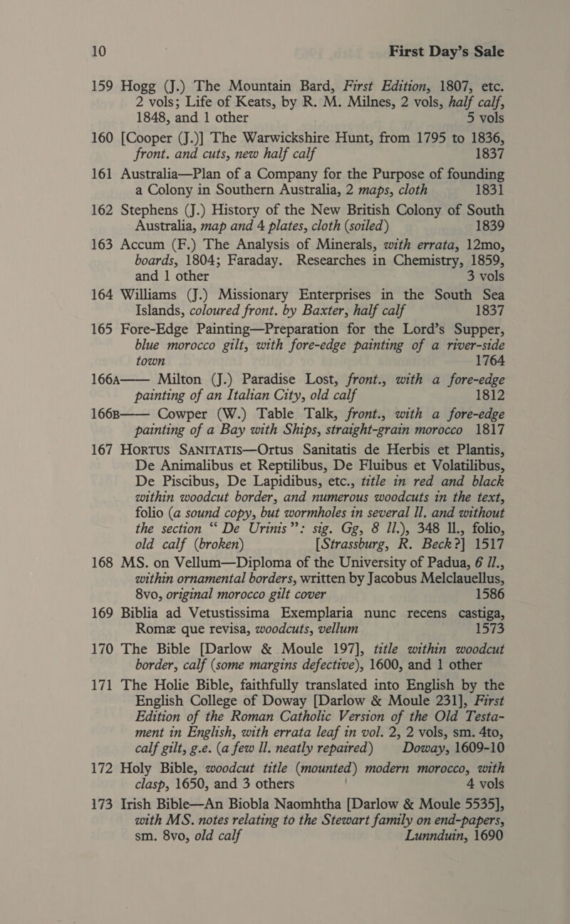 159 Hogg (J.) The Mountain Bard, First Edition, 1807, etc. 2 vols; Life of Keats, by R. M. Milnes, 2 vols, half calf, 1848, and 1 other 5 vols 160 [Cooper (J.)] The Warwickshire Hunt, from 1795 to 1836, front. and cuts, new half calf 1837 161 Australia—Plan of a Company for the Purpose of founding a Colony in Southern Australia, 2 maps, cloth 1831 162 Stephens (J.) History of the New British Colony of South Australia, map and 4 plates, cloth (soiled) 1839 163 Accum (F.) The Analysis of Minerals, with errata, 12mo, boards, 1804; Faraday. Researches in Chemistry, 1859, and 1 other 3 vols 164 Williams (J.) Missionary Enterprises in the South Sea Islands, coloured front. by Baxter, half calf 1837 165 Fore-Edge Painting—Preparation for the Lord’s Supper, blue morocco gilt, with fore-edge painting of a river-side   town 1764 166A Milton (J.) Paradise Lost, front., with a fore-edge painting of an Italian City, old calf 1812 1668 Cowper (W.) Table Talk, front., with a fore-edge painting of a Bay with Ships, straight-grain morocco 1817 167 Hortus SANITATIS—Ortus Sanitatis de Herbis et Plantis, De Animalibus et Reptilibus, De Fluibus et Volatilibus, De Piscibus, De Lapidibus, etc., title in red and black within woodcut border, and numerous woodcuts in the text, folio (a sound copy, but wormholes in several Il. and without the section “‘ De Urinis”: sig. Gg, 8 Il.), 348 Il., folio, old calf (broken) [ Strassburg, R. Beck?] 1517 168 MS. on Vellum—Diploma of the University of Padua, 6 /., within ornamental borders, written by Jacobus Melclauellus, 8vo, original morocco gilt cover 1586 169 Biblia ad Vetustissima Exemplaria nunc recens castiga, Rome que revisa, woodcuts, vellum 1573 170 The Bible [Darlow &amp; Moule 197], title within woodcut border, calf (some margins defective), 1600, and 1 other 171 The Holie Bible, faithfully translated into English by the English College of Doway [Darlow &amp; Moule 231], First Edition of the Roman Catholic Version of the Old Testa- ment in English, with errata leaf in vol. 2, 2 vols, sm. 4to, calf gilt, g.e. (a few Il. neatly repaired) Doway, 1609-10 172 Holy Bible, woodcut title (mounted ) modern morocco, with clasp, 1650, and 3 others 4 vols 173 Irish Bible—An Biobla Naomhtha [Darlow &amp; Moule 5535], with MS. notes relating to the Stewart family on end-papers, sm. 8vo, old calf Lunnduin, 1690