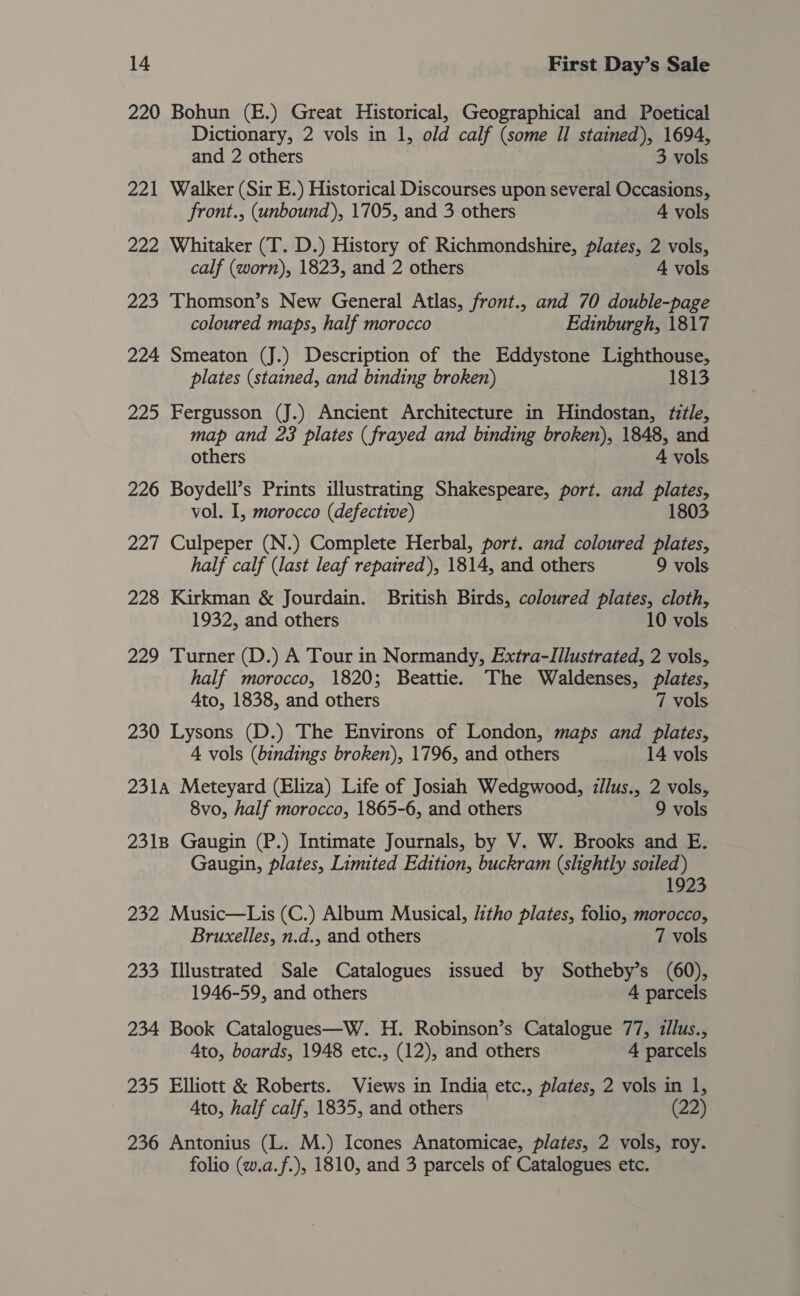 220 Bohun (E.) Great Historical, Geographical and Poetical Dictionary, 2 vols in 1, old calf (some Il stained), 1694, and 2 others 3 vols 221 Walker (Sir E.) Historical Discourses upon several Occasions, front., (unbound), 1705, and 3 others 4 vols 222 Whitaker (T. D.) History of Richmondshire, plates, 2 vols, calf (worn), 1823, and 2 others 4 vols 223 Thomson’s New General Atlas, front., and 70 double-page coloured maps, half morocco Edinburgh, 1817 224 Smeaton (J.) Description of the Eddystone Lighthouse, plates (stained, and binding broken) 1813 225 Fergusson (J.) Ancient Architecture in Hindostan, title, map and 23 plates (frayed and binding broken), 1848, and others 4 vols 226 Boydell’s Prints illustrating Shakespeare, port. and panes vol. I, morocco (defective) 1803 227 Culpeper (N.) Complete Herbal, port. and coloured plates, half calf (last leaf repaired), 1814, and others 9 vols 228 Kirkman &amp; Jourdain. British Birds, coloured plates, cloth, 1932, and others 10 vols 229 Turner (D.) A Tour in Normandy, Extra-lIIlustrated, 2 vols, half morocco, 1820; Beattie. The Waldenses, plates, Ato, 1838, and others 7 vols 230 Lysons (D.) The Environs of London, maps and plates, 4 vols (bindings broken), 1796, and others 14 vols 231A Meteyard (Eliza) Life of Josiah Wedgwood, zllus., 2 vols, 8vo, half morocco, 1865-6, and others 9 vols 2318 Gaugin (P.) Intimate Journals, by V. W. Brooks and E. Gaugin, plates, Limited Edition, buckram (slightly soiled) 1923 232 Music—Lis (C.) Album Musical, litho plates, folio, morocco, Bruxelles, n.d., and others 7 vols 233 Illustrated Sale Catalogues issued by Sotheby’s (60), 1946-59, and others 4 parcels 234 Book Catalogues—W. H. Robinson’s Catalogue 77, z/lus., Ato, boards, 1948 etc., (12), and others 4 parcels 235 Elliott &amp; Roberts. Views in India etc., plates, 2 vols in 1, Ato, half calf, 1835, and others (22) 236 Antonius (L. M.) Icones Anatomicae, plates, 2 vols, roy. folio (w.a.f.), 1810, and 3 parcels of Catalogues etc.