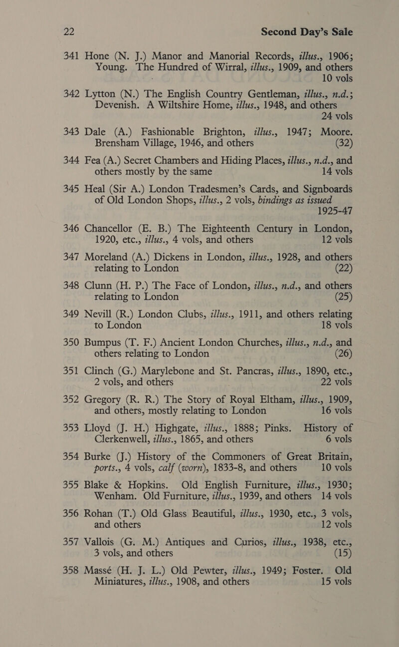 341 Hone (N. J.) Manor and Manorial Records, illus., 1906; Young. jibe Hundred of Wirral, zllus., 1909, and others 10 vols 342 Lytton (N.) The English Country Gentleman, illus., n.d.; Devenish. A Wiltshire Home, z/lus., 1948, and others 24 vols 343 Dale (A.) Fashionable Brighton, illus., 1947; Moore. Brensham Village, 1946, and others (32) 344 Fea (A.) Secret Chambers and Hiding Places, z/lus., n.d., and others mostly by the same 14 vols 345 Heal (Sir A.) London Tradesmen’s Cards, and Signboards of Old London Shops, z//lus., 2 vols, bindings as issued 1925-47 346 Chancellor (E. B.) The Eighteenth Century in London, 1920, etc., z/lus., 4 vols, and others 12 vols 347 Moreland (A.) Dickens in London, z/lus., 1928, and others relating to London (22) 348 Clunn (H. P.) The Face of London, zllus., n.d., and others relating to London (25) 349 Nevill (R.) London Clubs, z//us., 1911, and others relating to London 18 vols 350 Bumpus (T. F.) Ancient London Churches, z/lus., n.d., and others relating to London (26) 351 Clinch (G.) Marylebone and St. Pancras, z/lus., 1890, etc., 2 vols, and others 22 vols 352 Gregory (R. R.) The Story of Roel Eltham, z/Jus., 1909, and others, mostly relating to London 16 vols 353 Lloyd (J. H.) Highgate, zJJus., 1888; Pinks. History of Clerkenwell, z/lus., 1865, and others 6 vols 354 Burke (J.) History of the Commoners of Great Britain, ports., 4 vols, calf (worn), 1833-8, and others 10 vols 355 Blake &amp; Hopkins. Old English Furniture, zJlus., 1930; Wenham. Old Furniture, z/Jus., 1939, and others 14 vols 356 Rohan (T.) Old Glass Beautiful, z//us., 1930, etc., 3 vols, and others 12 vols 357 Vallois (G. M.) Antiques and Curios, zJlus., 1938, etc., 3 vols, and others (15) 358 Massé (H. J. L.) Old Pewter, zllus., 1949; Foster. Old Miniatures, z//us., 1908, and others 15 vols