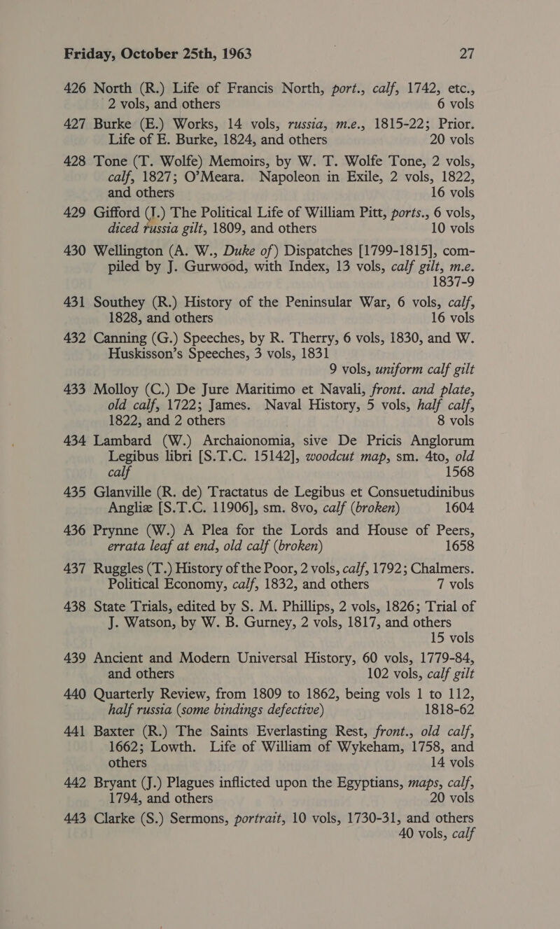 426 North (R.) Life of Francis North, port., calf, 1742, etc., 2 vols, and others 6 vols 427 Burke (E.) Works, 14 vols, russia, m.e., 1815-225; Prior. Life of E. Burke, 1824, and others 20 vols 428 Tone (T. Wolfe) Memoirs, by W. T. Wolfe Tone, 2 vols, calf, 1827; O’Meara. Napoleon in Exile, 2 vols, 1822, and others 16 vols 429 Gifford J .) The Political Life of William Pitt, ports., 6 vols, diced russia gilt, 1809, and others 10 vols 430 Wellington (A. W., Duke of) Dispatches [1799-1815], com- piled by J. Gurwood, with Index, 13 vols, calf gilt, m.e. 1837-9 431 Southey (R.) History of the Peninsular War, 6 vols, ca/f, 1828, and others 16 vols 432 Canning (G.) Speeches, by R. Therry, 6 vols, 1830, and W. Huskisson’s Speeches, 3 vols, 1831 9 vols, uniform calf gilt 433 Molloy (C.) De Jure Maritimo et Navali, front. and plate, old calf, 1722; James. Naval History, 5 vols, half calf, 1822, and 2 others | 8 vols 434 Lambard (W.) Archaionomia, sive De Pricis Anglorum Legibus libri [S.T.C. 15142], woodcut map, sm. 4to, old calf 1568 435 Glanville (R. de) Tractatus de Legibus et Consuetudinibus Anglie [S.T.C. 11906], sm. 8vo, calf (broken) 1604 436 Prynne (W.) A Plea for the Lords and House of Peers, errata leaf at end, old calf (broken) 1658 437 Ruggles (T.) History of the Poor, 2 vols, calf, 1792; Chalmers. Political Economy, calf, 1832, and others 7 vols 438 State Trials, edited by S. M. Phillips, 2 vols, 1826; Trial of J. Watson, by W. B. Gurney, 2 vols, 1817, and others 15 vols 439 Ancient and Modern Universal History, 60 vols, 1779-84, and others 102 vols, calf gilt 440 Quarterly Review, from 1809 to 1862, being vols 1 to 112, half russia (some bindings defective) 1818-62 441 Baxter (R.) The Saints Everlasting Rest, front., old calf, 1662; Lowth. Life of William of Wykeham, 1758, and others 14 vols 442 Bryant (J.) Plagues inflicted upon the Egyptians, maps, calf, 1794, and others 20 vols 443 Clarke (S.) Sermons, portrait, 10 vols, 1730-31, and others AO vols, calf