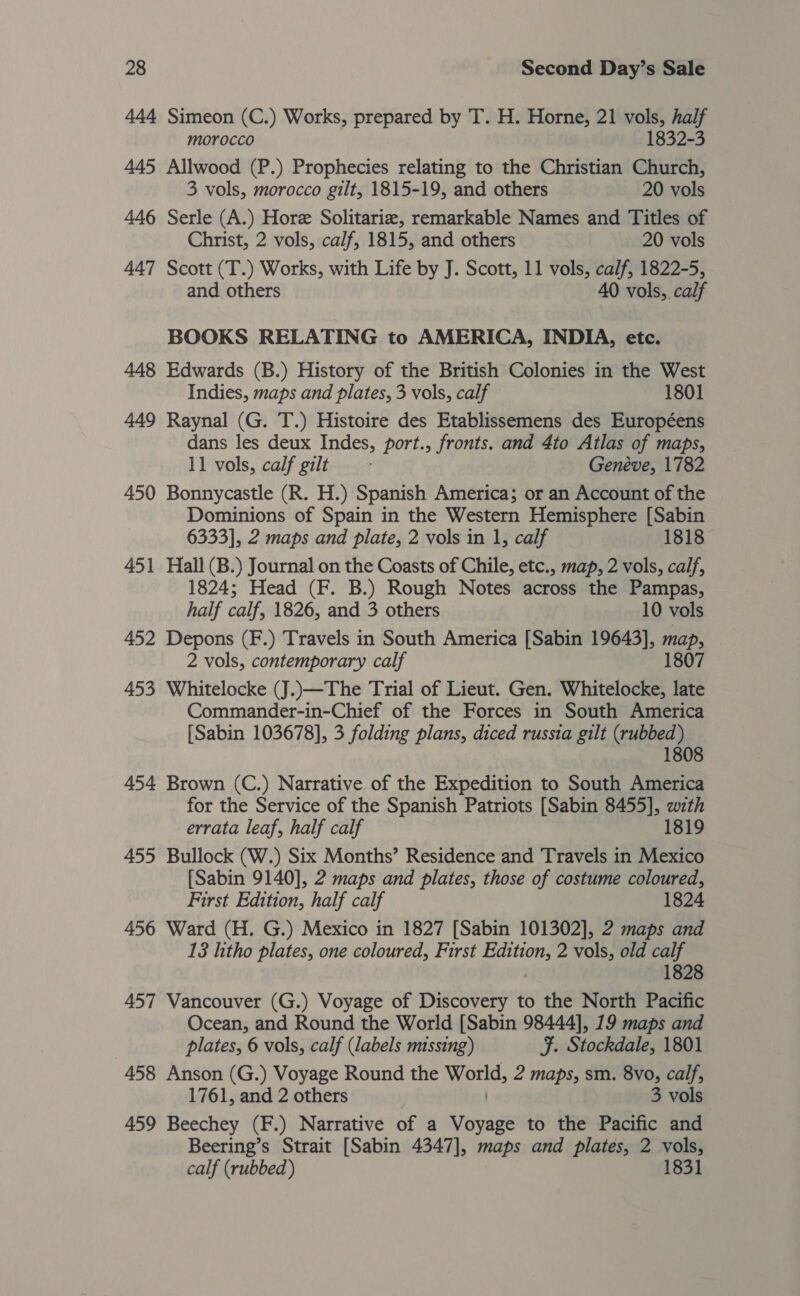 444 Simeon (C.) Works, prepared by T. H. Horne, 21 vols, half morocco 1832-3 445 Allwood (P.) Prophecies relating to the Christian Church, 3 vols, morocco gilt, 1815-19, and others 20 vols 446 Serle (A.) Hore Solitariz, remarkable Names and Titles of Christ, 2 vols, calf, 1815, and others 20 vols 447 Scott (T.) Works, with Life by J. Scott, 11 vols, calf, 1822-5, and others 40 vols, calf BOOKS RELATING to AMERICA, INDIA, etc. 448 Edwards (B.) History of the British Colonies in the West Indies, maps and plates, 3 vols, calf 1801 449 Raynal (G. T.) Histoire des Etablissemens des Européens dans les deux Indes, port., fronts. and 4to Atlas of maps, 11 vols, calf gilt Genéve, 1782 450 Bonnycastle (R. H.) Spanish America; or an Account of the Dominions of Spain in the Western Hemisphere [Sabin 6333], 2 maps and plate, 2 vols in 1, calf 1818 451 Hall (B.) Journal on the Coasts of Chile, etc., map, 2 vols, calf, 1824; Head (F. B.) Rough Notes across the Pampas, half calf, 1826, and 3 others 10 vols 452 Depons (F.) Travels in South America [Sabin 19643], yee 2 vols, contemporary calf 1807 453 Whitelocke (J.)—The Trial of Lieut. Gen. Whitelocke, late Commander-in-Chief of the Forces in South America [Sabin 103678], 3 folding plans, diced russia gilt (rubbed) 1808 454 Brown (C.) Narrative of the Expedition to South America for the Service of the Spanish Patriots [Sabin 8455], wzth errata leaf, half calf 1819 455 Bullock (W.) Six Months’ Residence and Travels in Mexico [Sabin 9140], 2 maps and plates, those of costume coloured, First Edition, half calf 1824 456 Ward (H. G.) Mexico in 1827 [Sabin 101302], 2 maps and 13 litho plates, one coloured, First piel: 2 vols, old calf 1828 457 Vancouver (G.) Voyage of Discovery to the North Pacific Ocean, and Round the World [Sabin 98444], 19 maps and plates, 6 vols, calf (labels missing) ¥. Stockdale, 1801 458 Anson (G.) Voyage Round the amorid, 2 maps, sm. 8vo, calf, 1761, and 2 others 3 vols 459 Beechey (F.) Narrative of a Voyage to the Pacific and Beering’s Strait [Sabin 4347], maps and plates, 2 vols, calf (rubbed) 1831