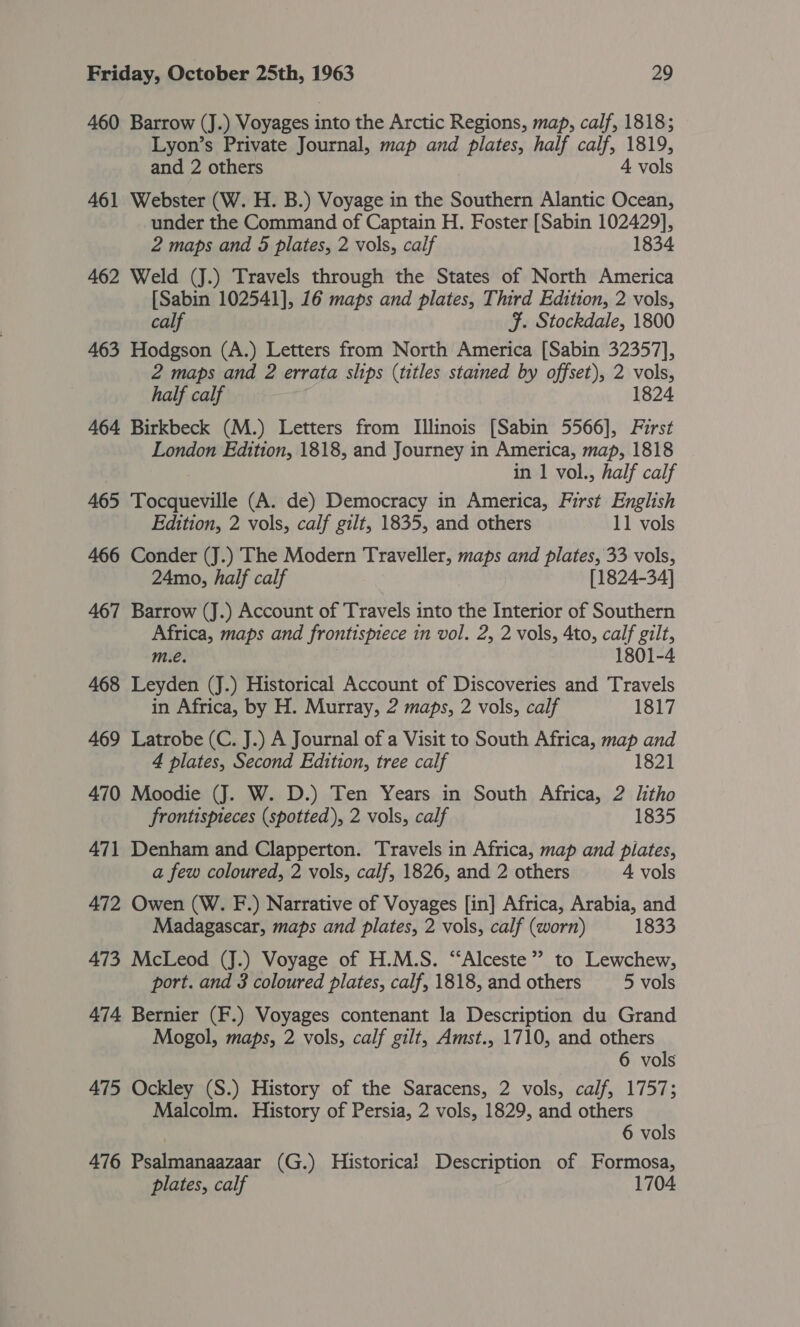 460 Barrow (J.) Voyages into the Arctic Regions, map, calf, 1818; Lyon’s Private Journal, map and plates, half calf, 1819, and 2 others 4 vols 461 Webster (W. H. B.) Voyage in the Southern Alantic Ocean, under the Command of Captain H. Foster [Sabin 102429], 2 maps and 5 plates, 2 vols, calf 1834 462 Weld (J.) Travels through the States of North America [Sabin 102541], 16 maps and plates, Third Edition, 2 vols, calf F. Stockdale, 1800 463 Hodgson (A.) Letters from North America [Sabin 32357], 2 maps and 2 errata slips (titles stained by offset), 2 vols, half calf 1824 464 Birkbeck (M.) Letters from Illinois [Sabin 5566], First London Edition, 1818, and Journey in America, map, 1818 in | vol., half calf 465 Tocqueville (A. de) Democracy in America, First English Edition, 2 vols, calf gilt, 1835, and others 11 vols 466 Conder (J.) The Modern Traveller, maps and plates, 33 vols, 24mo, half calf [1824-34] 467 Barrow (J.) Account of Travels into the Interior of Southern Africa, maps and frontispiece in vol. 2, 2 vols, 4to, calf gilt, m.e. 1801-4 468 Leyden (J.) Historical Account of Discoveries and Travels in Africa, by H. Murray, 2 maps, 2 vols, calf 1817 469 Latrobe (C. J.) A Journal of a Visit to South Africa, map and 4 plates, Second Edttion, tree calf 1821 470 Moodie (J. W. D.) Ten Years in South Africa, 2 litho frontispieces (spotted), 2 vols, calf 1835 471 Denham and Clapperton. Travels in Africa, map and plates, a few coloured, 2 vols, calf, 1826, and 2 others 4 vols 472 Owen (W. F.) Narrative of Voyages [in] Africa, Arabia, and Madagascar, maps and plates, 2 vols, calf (worn) 1833 473 McLeod (J.) Voyage of H.M.S. “‘Alceste”’ to Lewchew, port. and 3 coloured plates, calf, 1818, and others 5 vols 474 Bernier (F.) Voyages contenant la Description du Grand Mogol, maps, 2 vols, calf gilt, Amst., 1710, and others 6 vols 475 Ockley (S.) History of the Saracens, 2 vols, calf, 1757; Malcolm. History of Persia, 2 vols, 1829, and others 6 vols 476 Psalmanaazaar (G.) Historica} Description of Formosa, plates, calf 1704