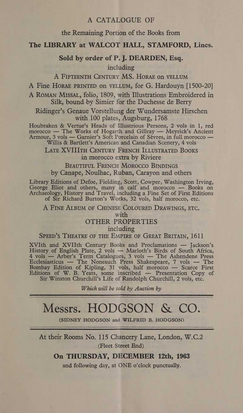 A CATALOGUE OF the Remaining Portion of the Books from The LIBRARY at WALCOT HALL, STAMFORD, Lincs. Sold by order of P. J. DEARDEN, Esq. including A FIFTEENTH CENTURY MS. HOorAE on VELLUM A Fine Horak PRINTED On VELLUM, for G. Hardouyn [1500-20] A ROMAN Missa, folio, 1809, with Illustrations Embroidered in Silk, bound by Simier for the Duchesse de Berry Ridinger’s Genaue Vorstellung der Wundersamste Hirschen with 100 plates, Augsburg, 1768 Houbraken &amp; Vertue’s Heads of Illustrious Persons, 2 vols in 1, red morocco — The Works of Hogarth and Gillray — Meyrick’s Ancient Armour, 3 vols — Garnier’s Soft Porcelain of Sévres, in full morocco — Willis &amp; Bartlett’s American and Canadian Scenery, 4 vols LATE XVIIITH CENTURY FRENCH ILLUSTRATED BOOKS in morocco extra by Riviere BEAUTIFUL FRENCH Morocco BINDINGS by Canape, Noulhac, Ruban, Carayon and others Library Editions of Defoe, Fielding, Scott, Cowper, Washington Irving, George Eliot and others, many in calf and morocco — Books on Archaeology, History and Travel, including a Fine Set of First Editions of Sir Richard Burton’s Works, 32 vols, half morocco, etc. A FINE ALBUM OF CHINESE COLOURED DRAWINGS, ETC. with OTHER PROPERTIES including SPEED’S THEATRE OF THE EMPIRE OF GREAT BRITAIN, 1611 XVIth and XVIIth Century Books and Proclamations — Jackson’s History of English Plate, 2 vols — Marloth’s Birds of South Africa, 4 vols — Arber’s Term Catalogues, 3 vols — The Ashendene Press Ecclesiasticus — The Nonesuch Press Shakespeare, 7 vols — The Bombay Edition of Kipling, 31 vols, half morocco — Scarce First Editions of W. B. Yeats, some inscribed — Presentation Copy of Sir Winston Churchill’s Life of Randolph Churchill, 2 vols, etc. Which will be sold by Auction by Messrs. HODGSON &amp; CO.. (SIDNEY HODGSON and WILFRID B. HODGSON)    At their Rooms No. 115 Chancery Lane, London, W.C.2 (Fleet Street End) On THURSDAY, DECEMBER 12th, 1963 and following day, at ONE o’clock punctually.