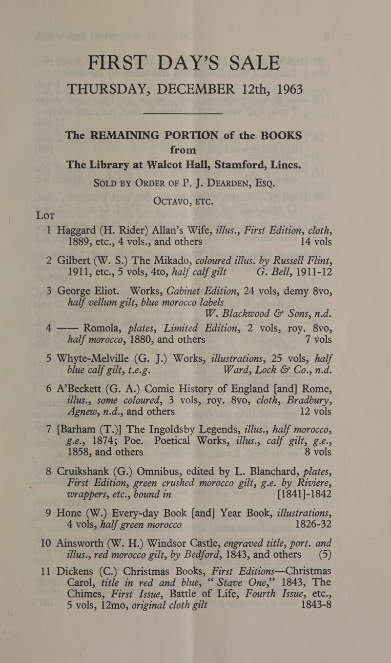 FIRST DAY’S SALE THURSDAY, DECEMBER 12th, 1963 The REMAINING PORTION of the BOOKS from The Library at Walcot Hall, Stamford, Lincs. SOLD BY ORDER OF P. J. DEARDEN, Esq. OCTAVO, ETC. LOT 1 Haggard (H. Rider) Allan’s Wife, z//us., First Edition, cloth, 1889, etc., 4 vols., and others 14 vols 2 Gilbert (W. S.) The Mikado, coloured illus. by Russell Flint, 1911, etc., 5 vols, 4to, half calf gilt G. Bell, 1911-12 3 George Eliot. Works, Cabinet Edition, 24 vols, demy 8vo, half vellum gilt, blue morocco labels W. Blackwood &amp; Sons, n.d.  4 Romola, plates, Limited Edition, 2 vols, roy. 8vo, half morocco, 1880, and others 7 vols 5 Whyte-Melville (G. J.) Works, illustrations, 25 vols, half blue calf gilt, t.e.g. Ward, Lock &amp; Co., n.d. 6 A’Beckett (G. A.) Comic History of England [and] Rome, tllus., some coloured, 3 vols, roy. 8vo, cloth, Bradbury, Agnew, n.d., and others 12 vols 7 [Barham (T.)] The Ingoldsby Legends, illus., half morocco, g.e., 1874; Poe. Poetical Works, illus., calf gilt, g.e., 1858, and others 8 vols 8 Cruikshank (G.) Omnibus, edited by L. Blanchard, plates, First Edition, green crushed morocco gilt, g.e. by Riviere, wrappers, etc., bound in [1841]-1842 9 Hone (W.) Every-day Book [and] Year Book, ://ustrations, 4 vols, half green morocco 1826-32 10 Ainsworth (W. H.) Windsor Castle, engraved title, port. and illus., red morocco gilt, by Bedford, 1843, and others (5) 11 Dickens (C.) Christmas Books, First Editions—Christmas Carol, title in red and blue, “‘ Stave One,” 1843, The Chimes, First Issue, Battle of Life, Fourth Issue, etc., 5 vols, 12mo, original cloth gilt 1843-8