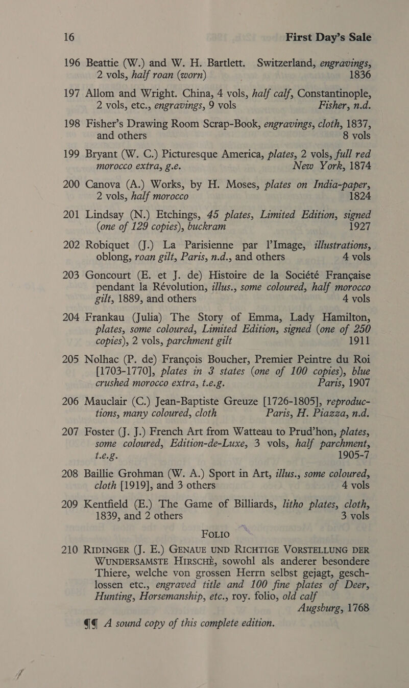 196 Beattie (W.) and W. H. Bartlett. Switzerland, engravings, 2 vols, half roan (worn) 1836 197 Allom and Wright. China, 4 vols, half calf, Constantinople, 2 vols, etc., engravings, 9 vols Fisher, n.d. 198 Fisher’s Drawing Room Scrap-Book, engravings, cloth, 1837, and others 8 vols 199 Bryant (W. C.) Picturesque America, plates, 2 vols, full red morocco extra, g.e. New York, 1874 200 Canova (A.) Works, by H. Moses, plates on India-paper, 2 vols, half morocco 1824 201 Lindsay (N.) Etchings, 45 plates, Limited Edition, signed (one of 129 copies), buckram 1927 202 Robiquet (J.) La Parisienne par LlImage, illustrations, oblong, roan gilt, Paris, n.d., and others 4 vols 203 Goncourt (E. et J. de) Histoire de la Société Francaise pendant la Révolution, zllus., some coloured, half morocco gilt, 1889, and others 4 vols 204 Frankau (Julia) The Story of Emma, Lady Hamilton, plates, some coloured, Limited Edition, signed (one of 250 copies), 2 vols, parchment gilt 1911 205 Nolhac (P. de) Francois Boucher, Premier Peintre du Roi [1703-1770], plates in 3 states (one of 100 copies), blue crushed morocco extra, t.e.g. Paris, 1907 206 Mauclair (C.) Jean-Baptiste Greuze [1726-1805], reproduc- tions, many coloured, cloth Paris, H. Piazza, n.d. 207 Foster (J. J.) French Art from Watteau to Prud’hon, plates, some coloured, Edition-de-Luxe, 3 vols, half parchment, t.€.g. 1905-7 208 Baillie Grohman (W. A.) Sport in Art, illus., some coloured, cloth [1919], and 3 others 4 vols 209 Kentfield (E.) The Game of Billiards, litho plates, cloth, 1839, and 2 others 3 vols FOLIo 210 RIDINGER (J. E.) GENAUE UND RICHTIGE VORSTELLUNG DER WUNDERSAMSTE HIRSCHE, sowohl als anderer besondere Thiere, welche von grossen Herrn selbst gejagt, gesch- lossen etc., engraved title and 100 fine plates of Deer, Hunting, Horsemanship, etc., roy. folio, old calf Augsburg, 1768 @q A sound copy of this complete edition.