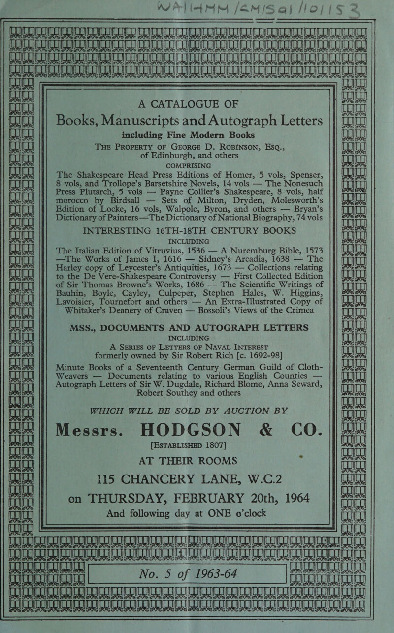 WPT /EM/Sal oj(s 2 [RULES ICULURD CUNIDICURULULUCIIUCIRICIULCIE CuoU WORDEN CUCH CURDOCcHeD UMD COCDCuCICH CuCUEH UCDO (Hon LULUECUED TUTTE CD DEN CUCICuCD CCEUCNC LCE oEDCD FR ET   CO |i : faa | _A CATALOGUE OF | ae {Wit | Books, Manuscripts and Autograph Letters |}) ( including Fine Modern Books aajaa) eaag THE PROPERTY OF GEORGE D. ROBINSON, ESQ., eae TOU of Edinburgh, and others FG IS COMPRISING 1 ee The Shakespeare Head Press Editions of Homer, 5 vols, Spenser, (eajea) (eaeg) 8 vols, and Trollope’s Barsetshire Novels, 14 vols — The Nonesuch (aajea) Press ena es — le te Shakespeare, 8 Abies half Sine i; morocco by Birdsall — Sets of Milton, Dryden, Molesworth’s ode Edition of Locke, 16 vols, Walpole, Byron, and others — Bryan’s TOU TH aa Dictionary of Painters —The Dictionary of National Biography, 74 vols _ |. auan ire INTERESTING 16TH-18TH CENTURY BOOKS as. aia Co FOS TOR INCLUDING TK eae) The Italian Edition of Vitruvius, 1536 — A Nuremburg Bible, 1573 eae aes) —The Works of James I, 1616 — Sidney’s Arcadia, 1638 — The malae aa TT Harley copy of Leycester’s Antiquities, 1673 — Collections relating AK aa) UY to the De Vere-Shakespeare Controversy —- First Collected Edition (eae eaea of Sir Thomas Browne’s Works, 1686 — The Scientific Writings of (aaa) rT Bauhin, Boyle, Cayley, Culpeper, Stephen Hales, W. Higgins, sata aaa Lavoisier, Tournefort and others — An Extra-Illustrated Copy of nae (eajeg) Whitaker’s Deanery of Craven — Bossoli’s Views of the Crimea LOU FOS AS Fs RH , MSS., DOCUMENTS AND AUTOGRAPH LETTERS Cet Uh he INCLUDING LH (mea) A SERIES OF LETTERS OF NAVAL INTEREST ; r formerly owned by Sir Robert Rich [c. 1692-98] Ts PKs ajea Minute Books of a Seventeenth Century German Guild of Cloth- eal UY CO Weavers — Documents relating to various English Counties — Ct L AL Autograph Letters of Sir W. Dugdale, Richard Blome, Anna Seward, =a Tr a ia Robert Southey and others eae DUE aaan (aaey WHICH WILL BE SOLD BY AUCTION BY ana TT af PIS AX Messrs. HODGSON &amp; CO. || 2 a [ESTABLISHED 1807] ja Cog AT THEIR ROOMS : ZA Se WW 115 CHANCERY LANE, W.C.2 Tui WW wat fu || on THURSDAY, FEBRUARY 20th, 1964 || er F§ Ars ' 4 RNs, HR? a And following day at ONE o'clock ania ai a a ia CUCU CUCLICD CORO Cut No. 5 of 1963-64 COWS pene CICLO CUCLon CGO UCN UL UL TCI IEUUON CUCU CCC CGI CUICLIGNI CIS NULLS IIL CHIC LUICRIGN CUCL Gu USNaULLInNIC