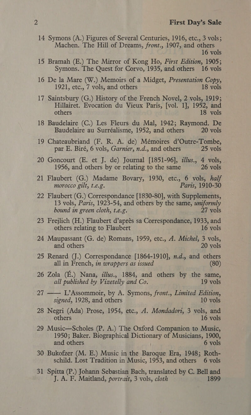 14 Symons (A.) Figures of Several Centuries, 1916, etc., 3 vols; Machen. The Hill of Dreams, front., 1907, and others 16 vols 15 Bramah (E.) The Mirror of Kong Ho, First Edition, 1905; Symons. The Quest for Corvo, 1935, and others 16 vols 16 De la Mare (W.) Memoirs of a Midget, Presentation Copy, 1921, etc., 7 vols, and others 18 vols 17 Saintsbury (G.) History of the French Novel, 2 vols, 1919; Hillairet. Evocation du Vieux Paris, [vol. 1], 1952, and others 18 vols 18 Baudelaire (C.) Les Fleurs du Mal, 1942; Raymond. De Baudelaire au Surréalisme, 1952, and others 20 vols 19 Chateaubriand (F. R. A. de) Mémoires d’Outre-Tombe, par E. Biré, 6 vols, Garnier, n.d., and others 25 vols 20 Goncourt (E. et J. de) Journal [1851-96], zllus., 4 vols, - 1956, and others by or relating to the same 26 vols 21 Flaubert (G.) Madame Bovary, 1930, etc., 6 vols, half morocco gilt, t.e.g. Parts, 1910-30 22 Flaubert (G.) Correspondance [1830-80], with Supplements, 13 vols, Paris, 1923-54, and others by the same, uniformly bound in green cloth, t.e.g. 27 vols 23 Frejlich (H.) Flaubert d’aprés sa Correspondance, 1933, and others relating to Flaubert 16 vols 24 Maupassant (G. de) Romans, 1959, etc., A. Michel, 3 vols, and others 20 vols 25 Renard (J.) Correspondance [1864-1910], .d., and others all in French, 27 wrappers as issued (80) 26 Zola (E.) Nana, illus., 1884, and others by the same, all published by Vizetelly and Co. 19 vols 27 —— L’Assommoir, by A. Symons, front., Limited Edition, signed, 1928, and others 10 vols 28 Negri (Ada) Prose, 1954, etc., A. Mondadori, 3 vols, and others 16 vols 29 Music—Scholes (P. A.) The Oxford Companion to Music, 1950; Baker. Biographical “pee of Musicians, Pi and others 6 vols 30 Bukofzer (M. E.) Music in the Sone Era, 1948; Roth- schild. Lost Tradition in Music, 1953, and others 6 vols 31 Spitta (P.) Johann Sebastian Bach, translated by C. Bell and J. A. F. Maitland, portrait, 3 vols, cloth 1899