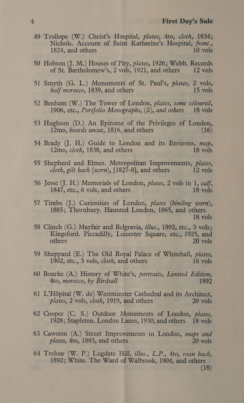 49 Trollope (W.) Christ’s Hospital, plates, 4to, cloth, 1834; Nichols. Account of Saint Katharine’s Hospital, front., 1824, and others 10 vols 50 Hobson (J. M.) Houses of Pity, plates, 1926; Webb. Records of St. Bartholomew’s, 2 vols, 1921, and others 12 vols 51 Smyth (G. L.) Monuments of St. Paul’s, plates, 2 vols, half morocco, 1839, and others 15 vols 52 Benham (W.) The Tower of London, plates, some coloured, 1906, etc., Portfolio Monographs, (5), and others 18 vols 53 Hughson (D.) An Epitome of the Privileges of London, 12mo, boards uncut, 1816, and others (16) 54 Brady (J. H.) Guide to London and its Environs, map, 12mo, cloth, 1838, and others 18 vols 55 Shepherd and Elmes. Metropolitan Improvements, plates, cloth, gilt back (worn), [1827-8], and others 12 vols 56 Jesse (J. H.) Memorials of London, plates, 2 vols in 1, calf, 1847, etc., 6 vols, and others 18 vols 57 Timbs (J.) Curiosities of London, plates (binding worn), 1885; Thornbury. Haunted London, 1865, and others 18 vols 58 Clinch (G.) Mayfair and Belgravia, ilus., 1892, etc., 3 vols; Kingsford. Piccadilly, Leicester Square, etc., 1925, and others 20 vols 59 Sheppard (E.) The Old Royal Palace of Whitehall, plates, 1902, etc., 3 vols, cloth, and others 16 vols 60 Bourke (A.) History of White’s, portraits, Limited Edition, Ato, morocco, by Birdsall 1892 61 L’H6pital (W. de) Westminster Cathedral and its Architect, plates, 2 vols, cloth, 1919, and others 20 vols 62 Cooper (C. S.) Outdoor Monuments of London, plates, 1928; Stapleton. London Lanes, 1930, and others 18 vols 63 Cawston (A.) Street Improvements in London, maps and plates, 4to, 1893, and others 20 vols 64 Treloar (W. P.) Lugdate Hill, zllus., L.P., 4to, roan back, 1892; White. The Ward of Walbrook, 1904, and others (18)