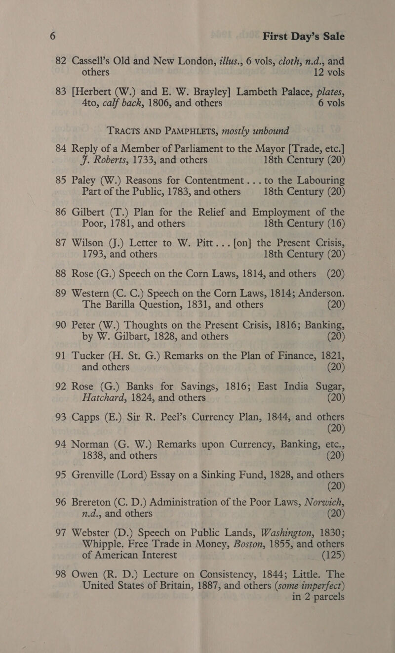 82 Cassell’s Old and New London, zllus., 6 vols, cloth, n.d., and others 12 vols 83 [Herbert (W.) and E. W. Brayley] Lambeth Palace, plates, Ato, calf back, 1806, and others 6 vols TRACTS AND PAMPHLETS, mostly unbound 84 Reply of a Member of Parliament to the Mayor [Trade, etc.] JF. Roberts, 1733, and others 18th Century (20) 85 Paley (W.) Reasons for Contentment... to the Labouring Part of the Public, 1783, and others 18th Century (20) 86 Gilbert (T.) Plan for the Relief and Employment of the Poor, 1781, and others 18th Century (16) 87 Wilson (J.) Letter to W. Pitt...f[on] the Present Crisis, 1793, and others 18th Century (20) - 88 Rose (G.) Speech on the Corn Laws, 1814, and others (20) 89 Western (C. C.) Speech on the Corn Laws, 1814; Anderson. The Barilla Question, 1831, and others (20) 90 Peter (W.) Thoughts on the Present Crisis, 1816; Banking, by W. Gilbart, 1828, and others (20) 91 Tucker (H. St. G.) Remarks on the Plan of Finance, 1821, and others (20) 92 Rose (G.) Banks for Savings, 1816; East India Sugar, Hatchard, 1824, and others (20) 93 Capps (E.) Sir R. Peel’s Currency Plan, 1844, and others (20) 94 Norman (G. W.) Remarks upon Currency, Banking, etc., 1838, and others (20 95 Grenville (Lord) Essay on a Sinking Fund, 1828, and others (20) 96 Brereton (C. D.) Administration of the Poor Laws, Norwich, n.d., and others (20) 97 Webster (D.) Speech on Public Lands, Washington, 1830; Whipple. Free Trade in Money, Boston, 1855, and others of American Interest (125) 98 Owen (R. D.) Lecture on Consistency, 1844; Little. The United States of Britain, 1887, and others (some imperfect) in 2 parcels
