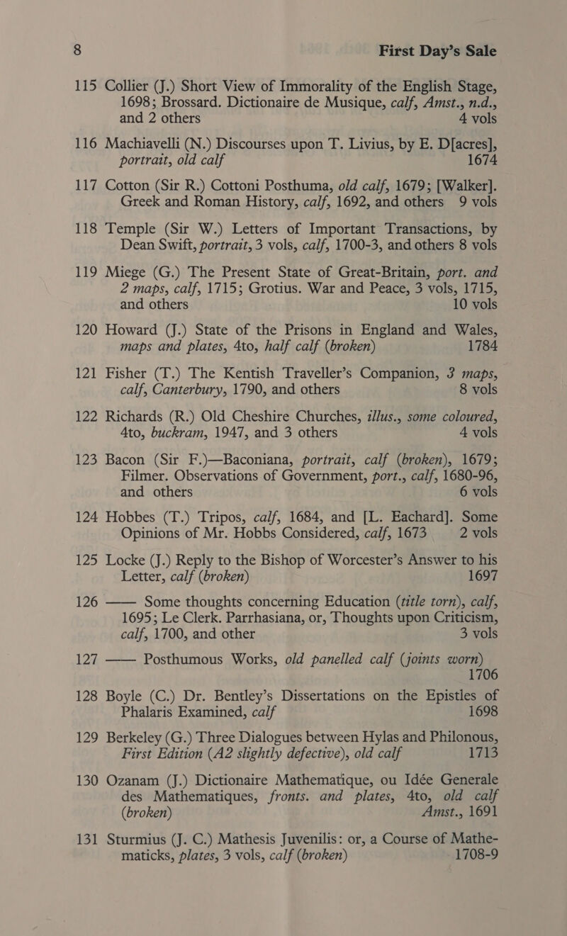 115 Collier (J.) Short View of Immorality of the English Stage, 1698; Brossard. Dictionaire de Musique, calf, Amst., n.d., and 2 others 4 vols 116 Machiavelli (N.) Discourses upon T. Livius, by E. D[acres], portrait, old calf 1674 117 Cotton (Sir R.) Cottoni Posthuma, old calf, 1679; [Walker]. Greek and Roman History, calf, 1692, and others 9 vols 118 Temple (Sir W.) Letters of Important Transactions, by Dean Swift, portrait, 3 vols, calf, 1700-3, and others 8 vols 119 Miege (G.) The Present State of Great-Britain, port. and 2 maps, calf, 1715; Grotius. War and Peace, 3 vols, 1715, and others 10 vols 120 Howard (J.) State of the Prisons in England and Wales, maps and plates, 4to, half calf (broken) 1784 121 Fisher (T.) The Kentish Traveller’s Companion, 3 maps, calf, Canterbury, 1790, and others 8 vols 122 Richards (R.) Old Cheshire Churches, z/lus., some coloured, Ato, buckram, 1947, and 3 others 4 vols 123 Bacon (Sir F.)—Baconiana, portrait, calf (broken), 1679; Filmer. Observations of Government, port., calf, 1680-96, and others 6 vols 124 Hobbes (T.) Tripos, calf, 1684, and [L. Eachard]. Some Opinions of Mr. Hobbs Considered, calf, 1673 2 vols 125 Locke (J.) Reply to the Bishop of Worcester’s Answer to his Letter, calf (broken) 1697 126 —— Some thoughts concerning Education (tztle torn), calf, 1695; Le Clerk. Parrhasiana, or, Thoughts upon Criticism, calf, 1700, and other 3 vols 127 —— Posthumous Works, old panelled calf (joints worn) 1706 128 Boyle (C.) Dr. Bentley’s Dissertations on the Epistles of Phalaris Examined, calf 1698 129 Berkeley (G.) Three Dialogues between Hylas and Philonous, First Edition (A2 slightly defective), old calf PAB 130 Ozanam (J.) Dictionaire Mathematique, ou Idée Generale des Mathematiques, fronts. and plates, 4to, old calf (broken) Amst., 1691 Sturmius (J. C.) Mathesis Juvenilis: or, a Course of Mathe- maticks, plates, 3 vols, calf (broken) 1708-9 13 _—