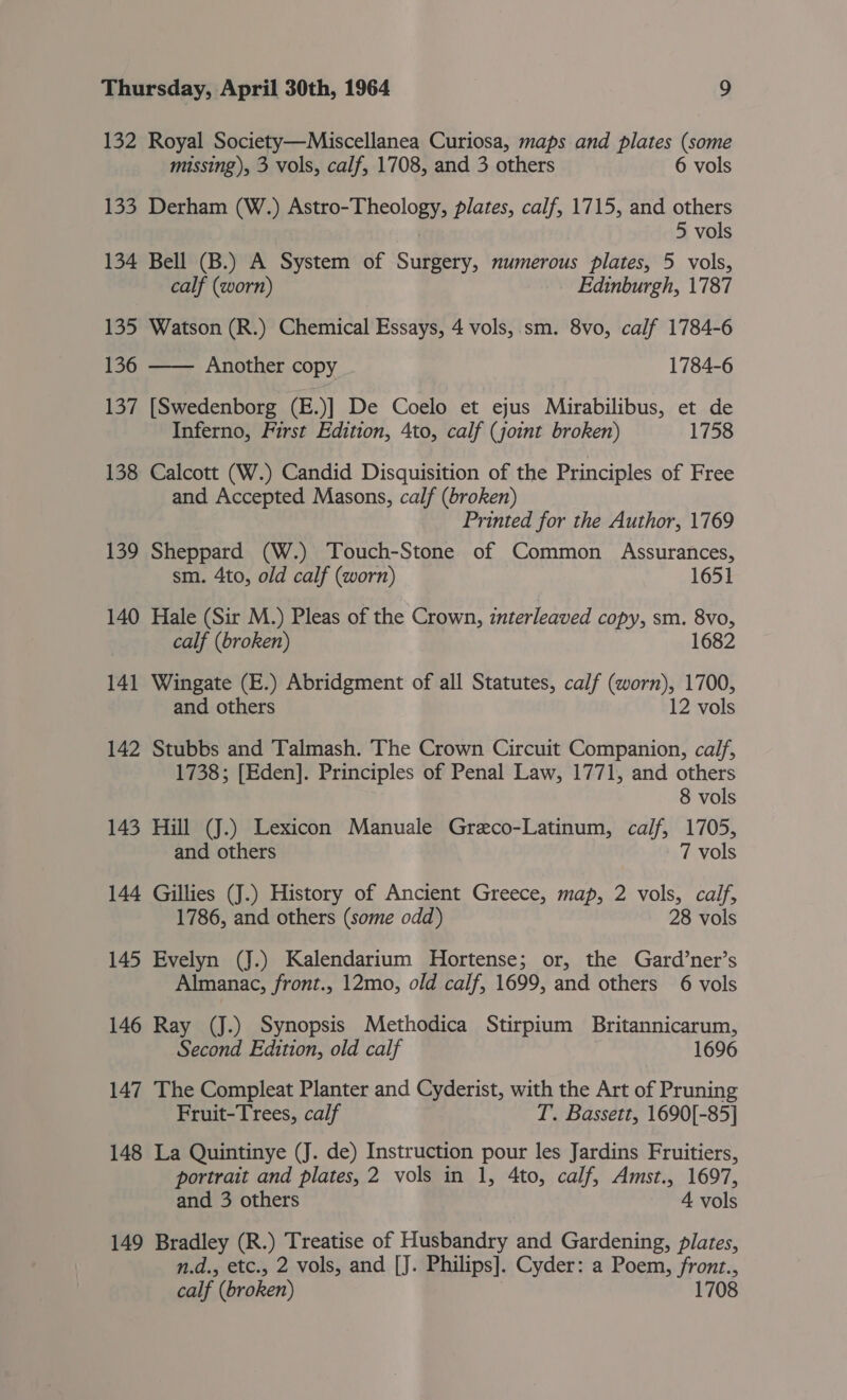 132 Royal Society—Miscellanea Curiosa, maps and plates (some missing), 3 vols, calf, 1708, and 3 others 6 vols 133 Derham (W.) Astro-Theology, plates, calf, 1715, and others | 5 vols 134 Bell (B.) A System of Surgery, numerous plates, 5 vols, calf (worn) Edinburgh, 1787 135 Watson (R.) Chemical Essays, 4 vols,.sm. 8vo, calf 1784-6 136 —— Another copy 1784-6 137 [Swedenborg (E.)] De Coelo et ejus Mirabilibus, et de Inferno, First Edition, 4to, calf (joint broken) 1758 138 Calcott (W.) Candid Disquisition of the Principles of Free and Accepted Masons, calf (broken) Printed for the Author, 1769 139 Sheppard (W.) Touch-Stone of Common Assurances, sm. 4to, old calf (worn) 1651 140 Hale (Sir M.) Pleas of the Crown, interleaved copy, sm. 8vo, calf (broken) 1682 141 Wingate (E.) Abridgment of all Statutes, calf (worn), 1700, and others 12 vols 142 Stubbs and Talmash. The Crown Circuit Companion, calf, 1738; [Eden]. Principles of Penal Law, 1771, and others 8 vols 143 Hill (J.) Lexicon Manuale Greco-Latinum, calf, 1705, and others 7 vols 144 Gillies (J.) History of Ancient Greece, map, 2 vols, calf, 1786, and others (some odd) 28 vols 145 Evelyn (J.) Kalendarium Hortense; or, the Gard’ner’s Almanac, front., 12mo, old calf, 1699, and others 6 vols 146 Ray (J.) Synopsis Methodica Stirpium Britannicarum, Second Edition, old calf 1696 147 The Compleat Planter and Cyderist, with the Art of Pruning Fruit-Trees, calf T. Bassett, 1690[-85] 148 La Quintinye (J. de) Instruction pour les Jardins Fruitiers, portrait and plates, 2 vols in 1, 4to, calf, Amst., 1697, and 3 others 4 vols 149 Bradley (R.) Treatise of Husbandry and Gardening, plates, n.d., etc., 2 vols, and [J. Philips]. Cyder: a Poem, front., calf (broken) 1708