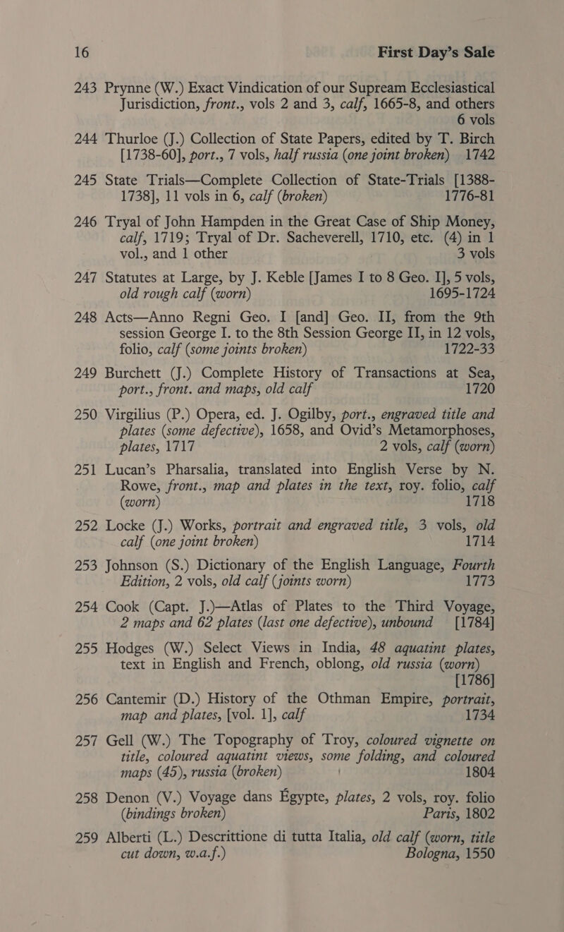 243 Prynne (W.) Exact Vindication of our Supream Ecclesiastical Jurisdiction, front., vols 2 and 3, calf, 1665-8, and others 6 vols 244 Thurloe (J.) Collection of State Papers, edited by T. Birch [1738-60], port., 7 vols, half russia (one joint broken) 1742 245 State Trialsk—Complete Collection of State-Trials [1388- 1738], 11 vols in 6, calf (broken) 1776-81 246 Tryal of John Hampden in the Great Case of Ship Money, calf, 1719; Tryal of Dr. Sacheverell, 1710, etc. (4) in 1 vol., and 1 other 3 vols 247 Statutes at Large, by J. Keble [James I to 8 Geo. I], 5 vols, old rough calf (worn) 1695-1724 248 Acts—Anno Regni Geo. I [and] Geo. II, from the 9th session George I. to the 8th Session George II, in 12 vols, folio, calf (some joints broken) 1722-33 249 Burchett (J.) Complete History of Transactions at Sea, port., front. and maps, old calf 1720 250 Virgilius (P.) Opera, ed. J. Ogilby, port., engraved title and plates (some defective), 1658, and Ovid’s Metamorphoses, plates, 1717 2 vols, calf (worn) 251 Lucan’s Pharsalia, translated into English Verse by N. Rowe, /front., map and plates in the text, roy. folio, calf (worn) 1718 252 Locke (J.) Works, portrait and engraved title, 3 vols, old calf (one joint broken) 1714 253 Johnson (S.) Dictionary of the English Language, Fourth Edition, 2 vols, old calf (joints worn) 1773 254 Cook (Capt. J.)—Atlas of Plates to the Third Voyage, 2 maps and 62 plates (last one defective), unbound [1784] 255 Hodges (W.) Select Views in India, 48 aquatint plates, text in English and French, oblong, old russia (worn) [1786] 256 Cantemir (D.) History of the Othman Empire, portrait, map and plates, {vol. 1], calf 1734 257 Gell (W.) The Topography of Troy, coloured vignette on title, coloured aquatint views, some folding, and coloured maps (45), russia (broken) 1804 258 Denon (V.) Voyage dans Egypte, plates, 2 vols, roy. folio (bindings broken) Paris, 1802 259 Alberti (L.) Descrittione di tutta Italia, old calf (worn, title cut down, w.a.f.) Bologna, 1550