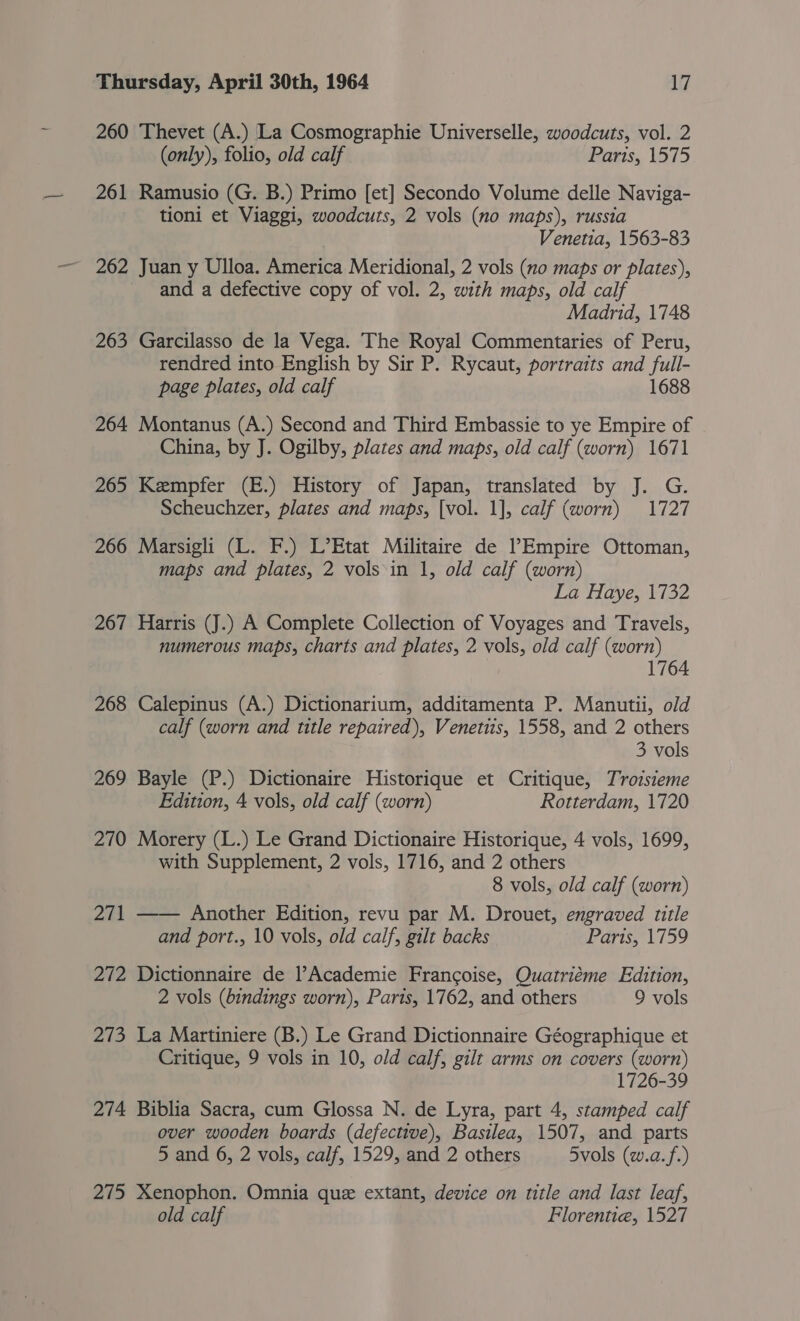 260 Thevet (A.) La Cosmographie Universelle, woodcuts, vol. 2 (only), folio, old calf Parts, 1575 261 Ramusio (G. B.) Primo [et] Secondo Volume delle Naviga- tioni et Viaggi, woodcuts, 2 vols (no maps), russia Venetia, 1563-83 262 Juan y Ulloa. America Meridional, 2 vols (no maps or plates), and a defective copy of vol. 2, with maps, old calf Madrid, 1748 263 Garcilasso de la Vega. The Royal Commentaries of Peru, rendred into English by Sir P. Rycaut, portraits and full- page plates, old calf 1688 264 Montanus (A.) Second and Third Embassie to ye Empire of China, by J. Ogilby, plates and maps, old calf (worn) 1671 265 Kempfer (E.) History of Japan, translated by J. G. Scheuchzer, plates and maps, [vol. 1], calf (worn) 1727 266 Marsigli (L. F.) L’Etat Militaire de Empire Ottoman, maps and plates, 2 vols\in 1, old calf (worn) La Haye, 1732 267 Harris (J.) A Complete Collection of Voyages and Travels, numerous maps, charts and plates, 2 vols, old calf (worn) 17 268 Calepinus (A.) Dictionarium, additamenta P. Manutii, old calf (worn and title repaired), Venetiis, 1558, and 2 others 3 vols 269 Bayle (P.) Dictionaire Historique et Critique, Troisieme Edition, 4 vols, old calf (worn) Rotterdam, 1720 270 Morery (L.) Le Grand Dictionaire Historique, 4 vols, 1699, with Supplement, 2 vols, 1716, and 2 others 8 vols, old calf (worn) 271 —— Another Edition, revu par M. Drouet, engraved title and port., 10 vols, old calf, gilt backs Paris, 1759 272 Dictionnaire de l’Academie Francoise, Quatriéme Edition, 2 vols (bindings worn), Paris, 1762, and others 9 vols 273 La Martiniere (B.) Le Grand Dictionnaire Géographique et Critique, 9 vols in 10, old calf, gilt arms on covers (worn) 1726-39 274 Biblia Sacra, cum Glossa N. de Lyra, part 4, stamped calf over wooden boards (defective), Basilea, 1507, and parts 5 and 6, 2 vols, calf, 1529, and 2 others 5vols (w.a.f.) 275 Xenophon. Omnia que extant, device on title and last leaf, old calf Florentie, 1527