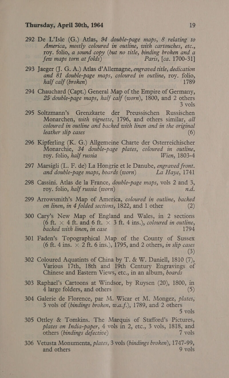 292 De L’Isle (G.) Atlas, 94 double-page maps, 8 relating to America, mostly coloured in outline, with cartouches, etc., roy. folio, a sound copy (but no title, binding broken and a few maps torn at folds) Paris, {ca. 1700-31] 293 Jaeger (J. G. A.) Atlas d’Allemagne, engraved title, dedication and 81 double-page maps, coloured in outline, roy. folio, half calf (broken) 1789 294 Chauchard (Capt.) General Map of the Empire of Germany, 25 double-page maps, half calf (worn), 1800, and 2 others 3 vols 295 Soltzmann’s Grenzkarte der Preussischen Russischen Monarchen, with vignette, 1796, and others similar, all coloured 1n outline and backed with linen and in the original leather slip cases (6) 296 Kipferling (K. G.) Allgemeine Charte der Osterreichischer Monarchie, 34 double-page plates, coloured in outline, roy. folio, half russia Wien, 1803-4 297 Marsigli (L. F. de) La Hongrie et le Danube, engraved front. and double-page maps, boards (worn) La Haye, 1741 298 Cassini. Atlas de la France, double-page maps, vols 2 and 3, roy. folio, half russia (worn) n.d. 299 Arrowsmith’s Map of America, coloured in outline, backed on linen, in 4 folded sections, 1822, and 1 other (2) 300 Cary’s New Map of England and Wales, in 2 sections (6 ft. x 4 ft. and 6 ft. x 3 ft. 4 ins.), coloured in outline, backed with linen, in case 1794 301 Faden’s Topographical Map of the County of Sussex (6 ft. 4ins. x 2 ft. 6 ins.), 1795, and 2 others, zm slip cases (3) 302 Coloured Aquatints of China by T. &amp; W. Daniell, 1810 (7), Various 17th, 18th and 19th Century Engravings of Chinese and Eastern Views, etc., in an album, boards 303 Raphael’s Cartoons at Windsor, by Ruysen (20), 1800, in 4 large folders, and others (5) 304 Galerie de Florence, par M. Wicar et M. Mongez, plates, 3 vols of (bindings broken, w.a.f.), 1789, and 2 others 5 vols 305 Ottley &amp; Tomkins. The Marquis of Stafford’s Pictures, plates on India-paper, 4 vols in 2, etc., 3 vols, 1818, and others (bindings defective) 7 vols 306 Vetusta Monumenta, plates, 3 vols (bindings broken), 1747-99, and others 9 vols