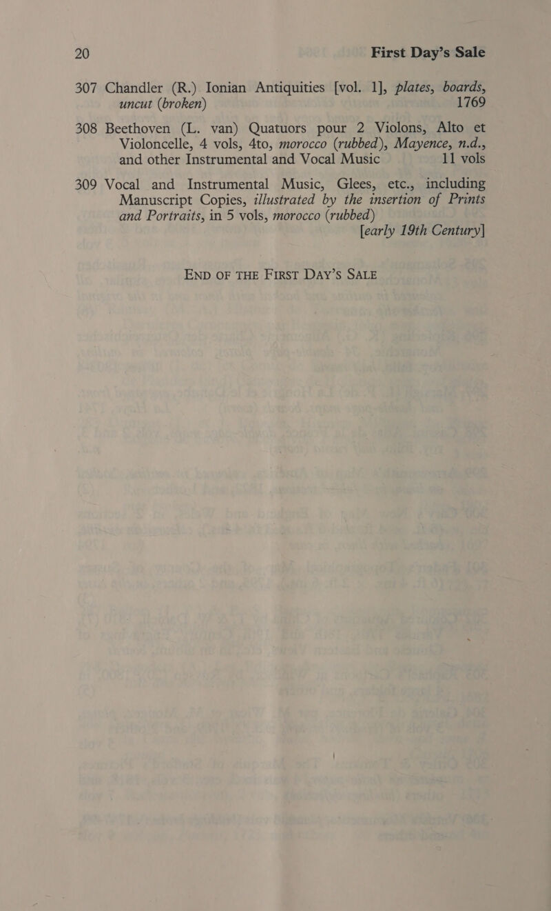 307 Chandler (R.) Ionian Antiquities [vol. 1], plates, boards, uncut (broken) 1769 308 Beethoven (L. van) Quatuors pour 2 Violons, Alto et Violoncelle, 4 vols, 4to, morocco (rubbed), Mayence, n.d., and other Instrumental and Vocal Music 11 vols 309 Vocal and Instrumental Music, Glees, etc., including Manuscript Copies, illustrated by the insertion of Prints and Portraits, in 5 vols, morocco (rubbed) [early 19th Century]