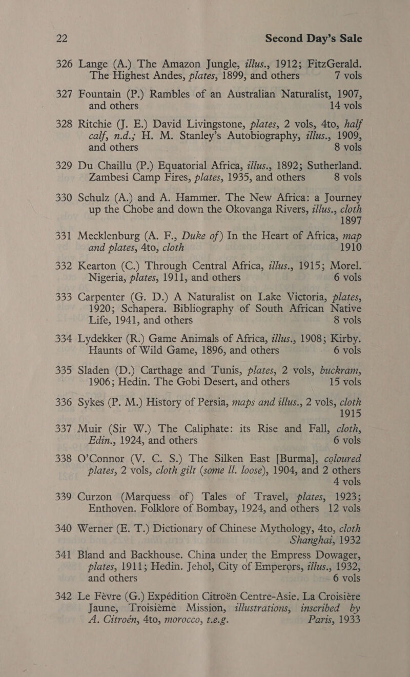 326 Lange (A.) The Amazon Jungle, z/lus., 1912; FitzGerald. The Highest Andes, plates, 1899, and others 7 vols 327 Fountain (P.) Rambles of an Australian Naturalist, 1907, and others 14 vols 328 Ritchie (J. E.) David Livingstone, plates, 2 vols, 4to, half calf, n.d.; H. M. Stanley’s Autobiography, z/lus., 1909, and others 8 vols 329 Du Chaillu (P.) Equatorial Africa, z/Jus., 1892; Sutherland. Zambesi Camp Fires, plates, 1935, and others 8 vols 330 Schulz (A.) and A. Hammer. The New Africa: a Journey up the Chobe and down the Okovanga Rivers, z/lus., cloth 1897 331 Mecklenburg (A. F., Duke of) In the Heart of Africa, eo and plates, 4to, cloth 1910 332 Kearton (C.) Through Central Africa, z//us., 1915; Morel. Nigeria, plates, 1911, and others 6 vols 333 Carpenter (G. D.) A Naturalist on Lake Victoria, plates, 1920; Schapera. Bibliography of South African Native Life, 1941, and others 8 vols 334 Lydekker (R.) Game Animals of Africa, zllus., 1908; Kirby. Haunts of Wild Game, 1896, and others 6 vols 335 Sladen (D.) Carthage and Tunis, plates, 2 vols, buckram, 1906; Hedin. The Gobi Desert, and others 15 vols 336 Sykes (P. M.) History of Persia, maps and illus., 2 vols, cloth 1915 337 Muir (Sir W.) The Caliphate: its Rise and Fall, cloth, Edin., 1924, and others 6 vols 338 O’Connor (V. C. S.) The Silken East [Burma], coloured plates, 2 vols, cloth gilt (some Il. loose), 1904, and 2 others 4 vols 339 Curzon (Marquess of) Tales of Travel, plates, 1923; Enthoven. Folklore of Bombay, 1924, and others 12 vols 340 Werner (E. T.) Dictionary of Chinese Mythology, 4to, cloth Shanghai, 1932 341 Bland and Backhouse. China under the Empress Dowager, plates, 1911; Hedin. Jehol, City of Emperors, z//us., 1932, and others 6 vols 342 Le Févre (G.) Expédition Citroén Centre-Asie. La Croisiére Jaune, Troisieme Mission, zllustrations, inscribed by A. Citroén, 4to, morocco, t.e.g. Parts, 1933