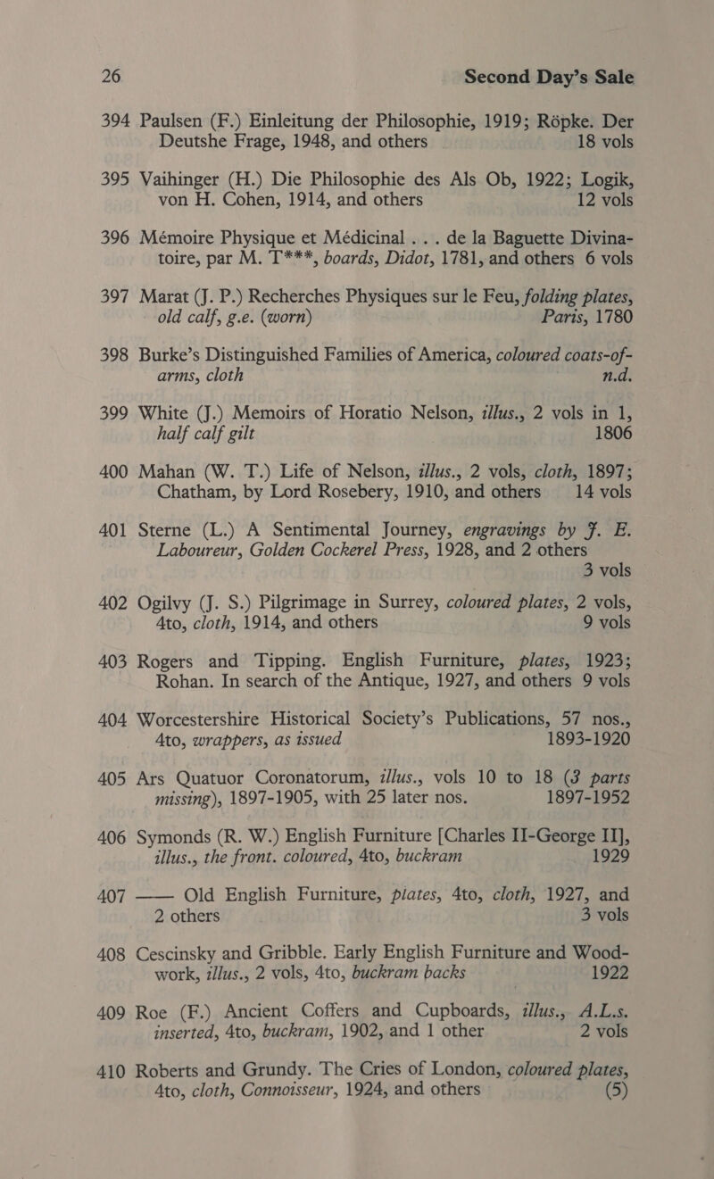 394 Paulsen (F.) Einleitung der Philosophie, 1919; Répke. Der Deutshe Frage, 1948, and others | 18 vols 395 Vaihinger (H.) Die Philosophie des Als Ob, 1922; Logik, von H. Cohen, 1914, and others 12 vols 396 Mémoire Physique et Médicinal . . . de la Baguette Divina- toire, par M. T***, boards, Didot, 1781, and others 6 vols 397 Marat (J. P.) Recherches Physiques sur le Feu, folding plates, old calf, g.e. (worn) Parts, 1780 398 Burke’s Distinguished Families of America, coloured coats-of- arms, cloth n.d. 399 White (J.) Memoirs of Horatio Nelson, z//us., 2 vols in 1, half calf gilt 1806 400 Mahan (W. T.) Life of Nelson, zllus., 2 vols, cloth, 1897; Chatham, by Lord Rosebery, 1910, and others 14 vols 401 Sterne (L.) A Sentimental Journey, engravings by }. E. Laboureur, Golden Cockerel Press, 1928, and 2 others 3 vols 402 Ogilvy (J. S.) Pilgrimage in Surrey, coloured plates, 2 vols, Ato, cloth, 1914, and others 9 vols 403 Rogers and Tipping. English Furniture, plates, 1923; Rohan. In search of the Antique, 1927, and others 9 vols 404 Worcestershire Historical Society’s Publications, 57 nos., Ato, wrappers, as issued 1893-1920 405 Ars Quatuor Coronatorum, illus., vols 10 to 18 (3 parts missing), 1897-1905, with 25 later nos. 1897-1952 406 Symonds (R. W.) English Furniture [Charles II-George a illus., the front. coloured, 4to, buckram 1929 407 —— Old English Furniture, plates, 4to, cloth, 1927, and 2 others 3 vols 408 Cescinsky and Gribble. Early English Furniture and Wood- work, z/lus., 2 vols, 4to, buckram backs 1922 409 Roe (F.) Ancient Coffers and Cuphediien illus:5- ALS. inserted, 4to, buckram, 1902, and 1 other 2 vols 410 Roberts and Grundy. The Cries of London, coloured plates, Ato, cloth, Connotsseur, 1924, and others (5)