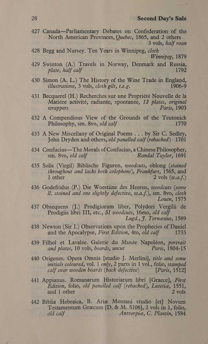 427 428 429 430 431 432 433 434 435 436 437 438 439 440 44] 442 Canada—Parliamentary Debates on Confederation of the North American Provinces, Quebec, 1865, and 2 others 3 vols, half roan Begg and Nursey. Ten Years in Winnipeg, cloth Winnipeg, 1879 Swinton (A.) Travels in Norway, Denmark and Russia, plate, half calf 1792 Simon (A. L.) The History of the Wine Trade in England, illustrations, 3 vols, cloth gilt, t.e.g. 1906-9 Becquerel (H.) Recherches sur une Propriété Nouvelle de la Matiére activité, radiante, spontanée, 13 plates, original wrappers Paris, 1903 A Compendious View of the Grounds of the Teutonick Philosophy, sm. 8vo, old calf 1770 A New Miscellany of Original Poems .. . by Sir C. Sedley, John Dryden and others, old panelled calf (rebacked) 1701 Confucius—The Morals of Confucius, a Chinese Philosopher, sm. 8vo, old calf Randal Taylor, 1691 Solis (Virgil) Biblische Figuren, woodcuts, oblong (stained throughout and lacks both colophons), Frankfurt, 1565, and 1 other 2 vols (w.a.f.) Godefridus (P.) Die Woestiine des Heeren, woodcuts (some ll. stained and one slightly defective, w.a.f.), sm. 8vo, cloth Louen, 1575 Obsequens (J.) Prodigiorum liber, Polydori Vergilii de Prodigiis libri III, etc., 51 woodcuts, 16mo, old calf Lugd., . Tornesius, 1589 Newton (Sir I.) Observations upon the Prophecies of Daniel and the Apocalypse, First Edition, 4to, old calf 1733 Filhol et Lavalée. Galerie du Musée Napoléon, portrait and plates, 10 vols, boards, uncut Paris, 1804-15 Origenes. Opera Omnia [studio J. Merlini], tztle and some initials coloured, vol. 1 only, 2 parts in 1 vol., folio, stamped calf over wooden boards (back defective) [Parts, 1512] Appianus. Romanarum Historiarym libri [Graece], First Edition, folio, old panelled calf (rebacked), Lutetie, 1551, and 1 other 2 vols Biblia Hebraica, B. Aria Montani studio [et] Novum Testamentum Grecum [D. &amp; M. 5106], 2 vols in 1, folio, old calf Antverpie, C. Plantin, 1584