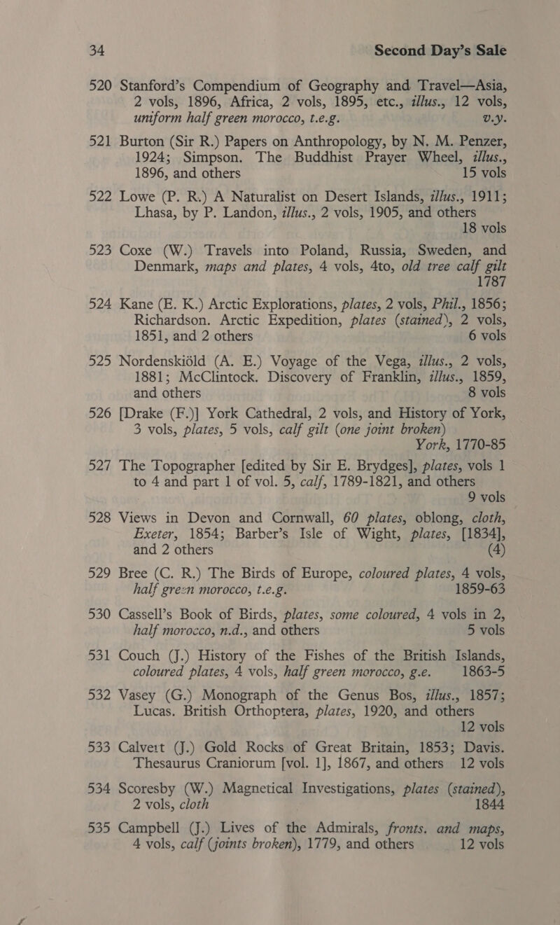 520 Stanford’s Compendium of Geography and Travel—Asia, 2 vols, 1896, Africa, 2 vols, 1895, etc., zllus., 12 vols, uniform half green morocco, t.e.g. V.Y. 521 Burton (Sir R.) Papers on Anthropology, by N. M. Penzer, 1924; Simpson. The Buddhist Prayer Wheel, illus., 1896, and others 15 vols 522 Lowe (P. R.) A Naturalist on Desert Islands, z//us., 1911; Lhasa, by P. Landon, i/lus., 2 vols, 1905, and others 18 vols 523 Coxe (W.) Travels into Poland, Russia, Sweden, and Denmark, maps and plates, 4 vols, 4to, old tree calf gilt 524 Kane (E. K.) Arctic Explorations, plates, 2 vols, Phil., 1856; Richardson. Arctic Expedition, plates (stained), 2 vols, 1851, and 2 others 6 vols 525 Nordenskidld (A. E.) Voyage of the Vega, zl/us., 2 vols, 1881; McClintock. Discovery of Franklin, z/lus., 1859, and others 8 vols 526 [Drake (F.)] York Cathedral, 2 vols, and History of York, 3 vols, plates, 5 vols, calf gilt (one joint broken) York, 1770-85 527 The Topographer [edited by Sir E. Brydges], plates, vols 1 to 4 and part 1 of vol. 5, calf, 1789-1821, and others 9 vols 528 Views in Devon and Cornwall, 60 plates, oblong, cloth, Exeter, 1854; Barber’s Isle of Wight, plates, [1834], and 2 others (4) 529 Bree (C. R.) The Birds of Europe, coloured plates, 4 vols, half green morocco, t.e.g. 1859-63 530 Cassell’s Book of Birds, plates, some coloured, 4 vols in 2, half morocco, n.d., and others 5 vols 531 Couch (J.) History of the Fishes of the British Islands, coloured plates, 4 vols, half green morocco, g.e. 1863-5 532 Vasey (G.) Monograph of the Genus Bos, zllus., 1857; Lucas. British Orthoptera, plates, 1920, and others 12 vols 533 Calvert (J.) Gold Rocks of Great Britain, 1853; Davis. Thesaurus Craniorum [vol. 1], 1867, and others 12 vols 534 Scoresby (W.) Magnetical Investigations, plates (stained), 2 vols, cloth 1844 535 Campbell (J.) Lives of the Admirals, fronts. and maps, A vols, calf (joints broken), 1779, and others 12 vols