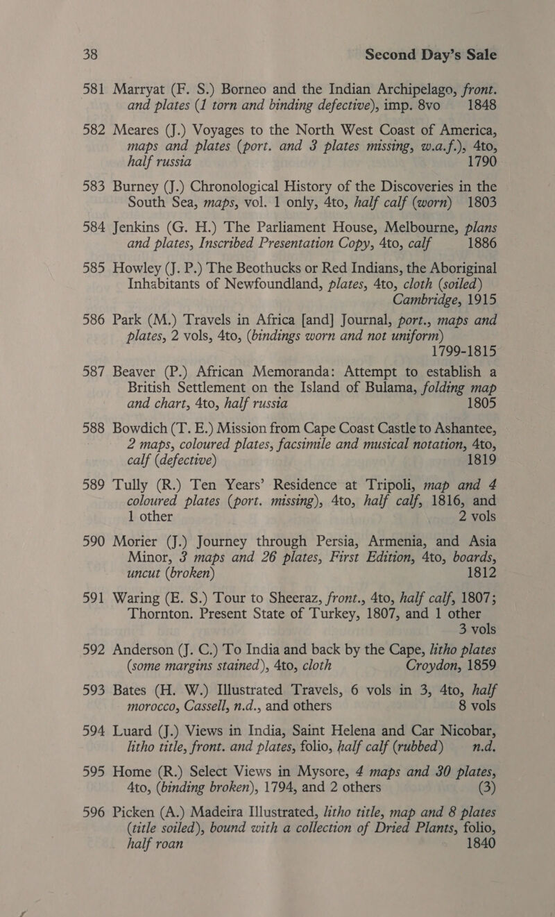 581 Marryat (F. S.) Borneo and the Indian Archipelago, front. and plates (1 torn and binding defective), imp. 8vo 1848 582 Meares (J.) Voyages to the North West Coast of America, maps and plates (port. and 3 plates missing, w.a.f.), 4to, half russia 1790 583 Burney (J.) Chronological History of the Discoveries in the South Sea, maps, vol. 1 only, 4to, half calf (worn) 1803 584 Jenkins (G. H.) The Parliament House, Melbourne, plans and plates, Inscribed Presentation Copy, 4to, calf 1886 585 Howley (J. P.) The Beothucks or Red Indians, the Aboriginal Inhabitants of Newfoundland, plates, 4to, cloth (soiled) Cambridge, 1915 586 Park (M.) Travels in Africa [and] Journal, port., maps and plates, 2 vols, 4to, (bindings worn and not uniform) 1799-1815 587 Beaver (P.) African Memoranda: Attempt to establish a British Settlement on the Island of Bulama, folding map and chart, 4to, half russia 588 Bowdich (T. E.) Mission from Cape Coast Castle to Ashantee, 2 maps, coloured plates, facsimile and musical notation, 4to, calf (defective) 589 Tully (R.) Ten Years’ Residence at Tripoli, map and 4 coloured plates (port. missing), 4to, half calf, 1816, and 1 other 2 vols 590 Morier (J.) Journey through Persia, Armenia, and Asia Minor, 3 maps and 26 plates, First Edition, 4to, boards, uncut (broken) 1812 591 Waring (E. S.) Tour to Sheeraz, front., 4to, half calf, 1807; Thornton. Present State of Turkey, 1807, and 1 other 3 vols 592 Anderson (J. C.) To India and back by the Cape, litho plates (some margins stained), 4to, cloth Croydon, 1859 593 Bates (H. W.) Illustrated Travels, 6 vols in 3, 4to, half morocco, Cassell, n.d., and others 8 vols 594 Luard (J.) Views in India, Saint Helena and Car Nicobar, litho title, front. and plates, folio, half calf (rubbed) n.d. 595 Home (R.) Select Views in Mysore, 4 maps and 30 plates, Ato, (binding broken), 1794, and 2 others (3) 596 Picken (A.) Madeira Illustrated, litho title, map and 8 plates (title soiled), bound with a collection of Dried Plants, folio, half roan 1840