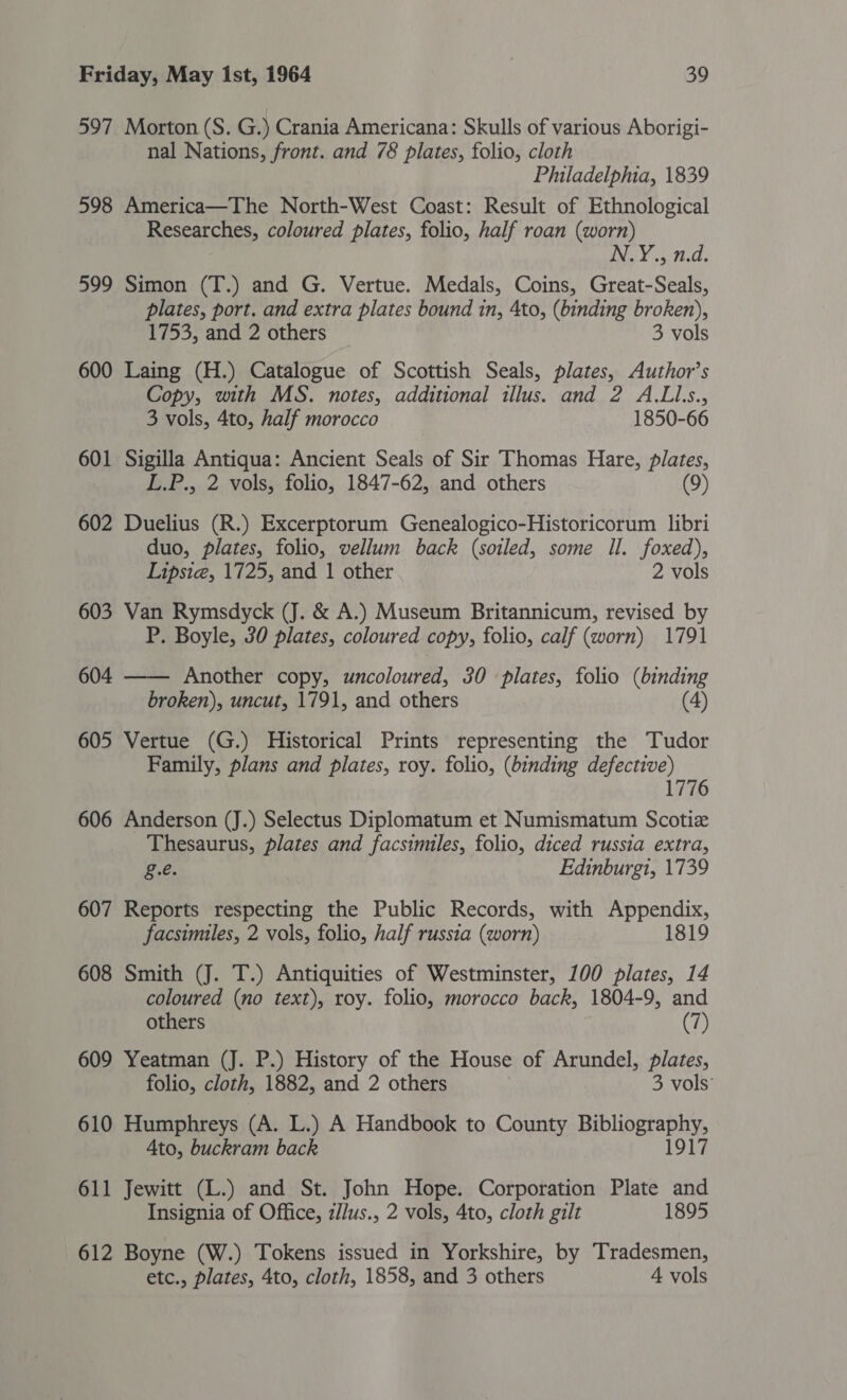 597 Morton (S. G.) Crania Americana: Skulls of various Aborigi- nal Nations, front. and 78 plates, folio, cloth Philadelphia, 1839 598 America—The North-West Coast: Result of Ethnological Researches, coloured plates, folio, half roan (worn) N.Y., n.d. 599 Simon (T.) and G. Vertue. Medals, Coins, Great-Seals, plates, port. and extra plates bound in, 4to, (binding broken), 1753, and 2 others 3 vols 600 Laing (H.) Catalogue of Scottish Seals, plates, Author’s Copy, with MS. notes, additional illus. and 2 A.LL.s., 3 vols, 4to, half morocco 1850-66 601 Sigilla Antiqua: Ancient Seals of Sir Thomas Hare, plates, L.P., 2 vols, folio, 1847-62, and others (9) 602 Duelius (R.) Excerptorum Genealogico-Historicorum libri duo, plates, folio, vellum back (soiled, some Il. foxed), Lipsie, 1725, and 1 other 2 vols 603 Van Rymsdyck (J. &amp; A.) Museum Britannicum, revised by P. Boyle, 30 plates, coloured copy, folio, calf (worn) 1791 604 —— Another copy, uncoloured, 30 plates, folio (binding broken), uncut, 1791, and others (4) 605 Vertue (G.) Historical Prints representing the Tudor Family, plans and plates, roy. folio, (binding defective) 1776 606 Anderson (J.) Selectus Diplomatum et Numismatum Scotiz Thesaurus, plates and facsimiles, folio, diced russia extra, g.e. Edinburgi, 1739 607 Reports respecting the Public Records, with Appendix, facsimiles, 2 vols, folio, half russia (worn) 1819 608 Smith (J. T.) Antiquities of Westminster, 100 plates, 14 coloured (no text), roy. folio, morocco back, 1804-9, and others (7) 609 Yeatman (J. P.) History of the House of Arundel, plates, folio, cloth, 1882, and 2 others 3 vols’ 610 Humphreys (A. L.) A Handbook to County BP LOR Ato, buckram back 917 611 Jewitt (L.) and St. John Hope. Corporation Plate and Insignia of Office, z/lus., 2 vols, 4to, cloth gilt 1895 612 Boyne (W.) Tokens issued in Yorkshire, by Tradesmen, etc., plates, 4to, cloth, 1858, and 3 others 4 vols