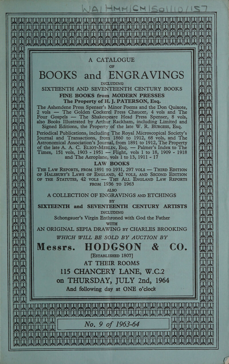 A fo, i a Prod Pl ; c th ee, ¢ +) | fa e eae |     A CATALOGUE BOOKS and ENGRAVINGS INCLUDING SIXTEENTH AND SEVENTEENTH CENTURY BOOKS FINE BOOKS from MODERN PRESSES The Property of H. J. PATERSON, Esq. The Ashendene Press Spenser’s Minor Poems and the Don Quixote, 2 vols — The Golden Cockerel Press Chaucer, 4 vols and The Four Gospels — The Shakespeare Head Press Spenser, 8 vols, also Books Illustrated by Arthur Rackham, including Limited and Signed Editions, the Property of the late W. R. BurGEss, Esq. Periodical Publications, including The Royal Microscopical Society’s Journal and Transactions, from 1860 to 1912, 68 vols, and The Astronomical Association’s Journal, from 1891 to 1912, The Property of the late A. A. C. ELIOT-MERLIN, Esq. — Palmer’s Index to The Times, 151 vols, 1903 - 1951 — Flight, vols 1 to 18, 1909 - 1918 and The Aeroplane, vols 1 to 13, 1911 - 17 LAW BOOKS THE LAW REPORTS, FROM 1891 To 1931, 297 voLs — THIRD EDITION OF HALSBURY’S LAWS OF ENGLAND, 42 VOLS, AND SECOND EDITION OF THE STATUTES, 42 voLS — THE ALL ENGLAND LAW REPORTS FROM 1936 TO 1963 ALSO          aja                 CF CGF e a om 1 = Cee FT am bs qe a        d q Cc C— % x (am?                    A COLLECTION OF ENGRAVINGS anp ETCHINGS BY SIXTEENTH and SEVENTEENTH CENTURY ARTISTS INCLUDING Schongauer’s Virgin Enthroned with God the Father WITH a =a AN ORIGINAL SEPIA DRAWING By CHARLES BROOKING WHICH WILL BE SOLD BY AUCTION BY Messrs. HODGSON &amp; CO. |quw [ESTABLISHED 1807] AT THEIR ROOMS 115 CHANCERY LANE, W.C.2 Wty Cs HAs melee mane                  WH enjoy          LY fa on THURSDAY, JULY 2nd, 1964 And following day at ONE o’clock ae) Ws 3 an co CUI ICUO ICI CUO CUCINA ICC ICI ICDC ELICLIUI CN UU CUI CIC ICU CCN CCI Ch ICCC i No. 9 of 1963-64 CORUCOTDCD  &amp; caja neta si Auea ARUN RATAN AU NANA NA NNNRRRURNSNLANAN AMANO CCCI UCLICUIGN EU CUS LOCUTCUGUCN TCU UTC UCC TICLE