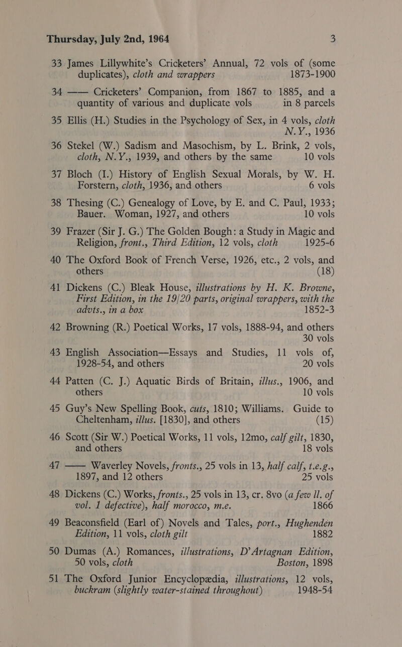 33 James Lillywhite’s Cricketers’ Annual, 72 vols of (some duplicates), cloth and wrappers 1873-1900 35 36 oi 38 39 40 4 — 42 43 quantity of various and duplicate vols in 8 parcels Ellis (H.) Studies in the Psychology of Sex, in 4 vols, cloth N.Y., 1936 Stekel (W.) Sadism and Masochism, by L. Brink, 2 vols, cloth, N.Y., 1939, and others by the same 10 vols Bloch (I.) History of English Sexual Morals, by W. H. Forstern, cloth, 1936, and others 6 vols Thesing (C.) Genealogy of Love, by E. and C. Paul, 1933; Bauer. Woman, 1927, and others 10 vols Frazer (Sir J. G.) The Golden Bough: a Study in Magic and Religion, front., Third Edition, 12 vols, cloth 1925-6 The Oxford Book of French Verse, 1926, etc., 2 vols, and others (18) Dickens (C.) Bleak House, illustrations by H. K. Browne, First Edition, in the 19/20 parts, original wrappers, with the advts., in a box 1852-3 Browning (R.) Poetical Works, 17 vols, 1888-94, and others 30 vols English Association—Essays and Studies, 11 vols of, 1928-54, and others 20 vols Patten (C. J.) Aquatic Birds of Britain, zJ/us., 1906, and others 10 vols Guy’s New Spelling Book, cuts, 1810; Williams. Guide to Cheltenham, z//us. [1830], and others (15) Scott (Sir W.) Poetical Works, 11 vols, 12mo, calf gilt, 1830, and others 18 vols — Waverley Novels, fronts., 25 vols in 13, half calf, t.e.g., 1897, and 12 others 25 vols Dickens (C.) Works, fronts., 25 vols in 13, cr. 8vo (a few Il. of vol. 1 defective), half morocco, m.e. 1866 Beaconsfield (Earl of) Novels and Tales, port., Hughenden Edition, 11 vols, cloth gilt 1882 Dumas (A.) Romances, i//ustrations, D’ Artagnan Edition, 50 vols, cloth Boston, 1898 The Oxford Junior Encyclopedia, illustrations, 12 vols, buckram (slightly water-stained throughout) 1948-54