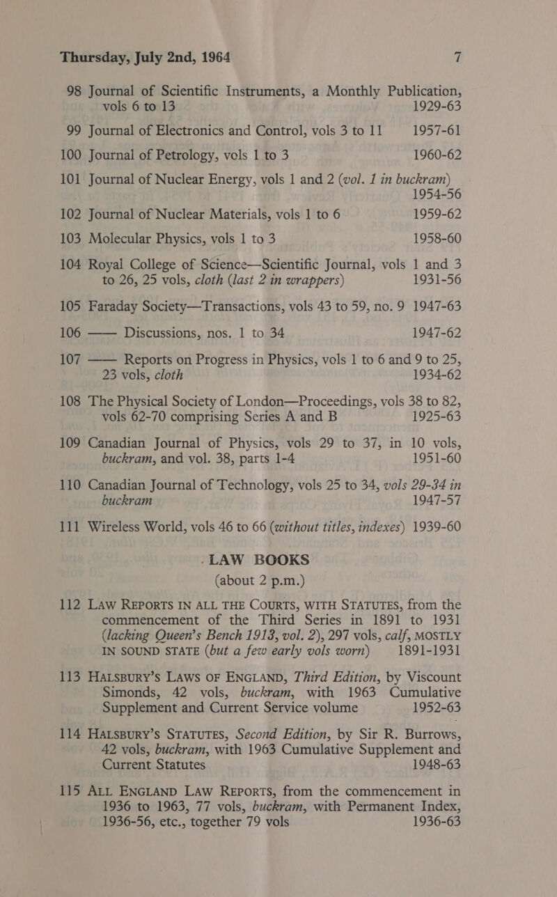 98 Journal of Scientific Instruments, a Monthly Publication,  vols 6 to 13 1929-63 99 Journal of Electronics and Control, vols 3 to 11 1957-61 100 Journal of Petrology, vols 1 to 3 1960-62 101 Journal of Nuclear Energy, vols 1 and 2 (vol. 1 in buckram) 1954-56 102 Journal of Nuclear Materials, vols 1 to 6 1959-62 103 Molecular Physics, vols 1 to 3 1958-60 104 Royal College of Science—Scientific Journal, vols 1 and 3 to 26, 25 vols, cloth (last 2 in wrappers) 1931-56 105 Faraday Society—Transactions, vols 43 to 59, no. 9 1947-63 106 —— Discussions, nos. | to 34 1947-62 107 Reports on Progress in Physics, vols 1 to 6 and 9 to 25, 23 vols, cloth 1934-62 108 The Physical Society of London—Proceedings, vols 38 to 82, vols 62-70 comprising Series A and B 1925-63 109 Canadian Journal of Physics, vols 29 to 37, in 10 vols, buckram, and vol. 38, parts 1-4 1951-60 110 Canadian Journal of Technology, vols 25 to 34, vols 29-34 in buckram 1947-57 111 Wireless World, vols 46 to 66 (without titles, indexes) 1939-60 -LAW BOOKS (about 2 p.m.) 112 Law Reports IN ALL THE COURTS, WITH STATUTES, from the commencement of the Third Series in 1891 to 1931 (lacking Queen’s Bench 1913, vol. 2), 297 vols, calf, MOSTLY IN SOUND STATE (but a few early vols worn) 1891-1931 113 HALsBury’s LAws OF ENGLAND, Third Edition, by Viscount Simonds, 42 vols, buckram, with 1963 Cumulative Supplement and Current Service volume 1952-63 114 Hatspury’s STATUTES, Second Edition, by Sir R. Burrows, 42 vols, buckram, with 1963 Cumulative Supplement and Current Statutes 1948-63 115 ALL ENGLAND LAw Reports, from the commencement in 1936 to 1963, 77 vols, buckram, with Permanent Index, 1936-56, etc., together 79 vols 1936-63