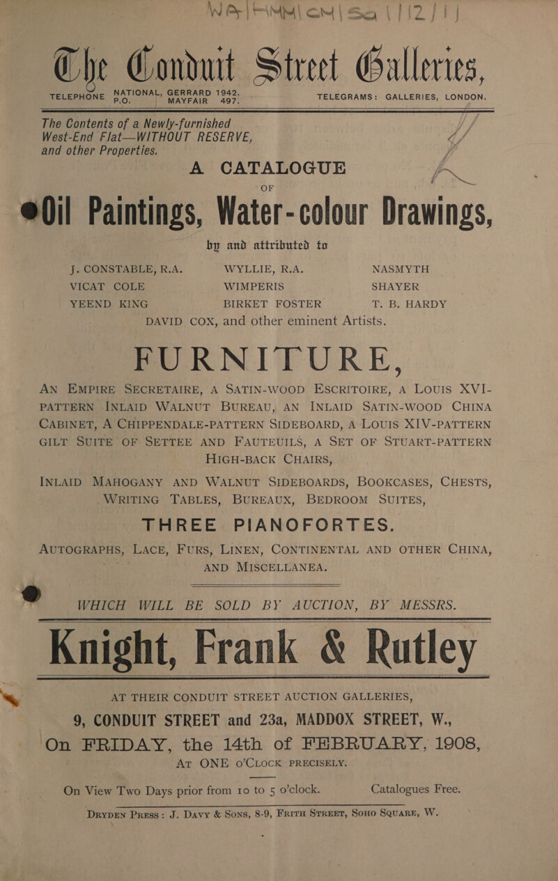 W PEL FAMM LOM | Sea 112 J {| The Conduit Street ull levies, TELEPHONE Poe aT ee vee TELEGRAMS: GALLERIES, LONDON.  The Contents of a Newly-furnished West-End Flat—WITHOUT RESERVE, ¢/ and other Properties. ; A CATALOGUE FS @0il Paintings, Water-colour Drawings, by and attributed to J. CONSTABLE, R.A. WYLLIE, R.A. NASMYTH VICAT COLE WIMPERIS SHAYER YEEND KING BIRKET FOSTER Be. HARDY DAVID COX, and other eminent Artists. FURNITURE, AN EMPIRE SECRETAIRE, A SATIN-WOOD ESCRITOIRE, A Louis XVI- PATTERN INLAID WALNUT BUREAU, AN INLAID SATIN-WOOD CHINA CABINET, A CHIPPENDALE-PATTERN SIDEBOARD, A LOUIS XIV-PATTERN GILT SUITE OF SETTEE AND FAUTEUILS, A SET OF STUART-PATTERN HIGH-BACK CHAIRS, INLAID MAHOGANY AND WALNUT SIDEBOARDS, BOOKCASES, CHESTS, WRITING TABLES, BUREAUX, BEDROOM SUITES, THREE PIANOFORTES. si ecce t Ig fee Furs, LINEN, CONTINENTAL AND OTHER CHINA, AND MISCELLANEA.   ® Whiter LL BE’ SOLD - BY AUCTION, BY )-MESSRS. Knight, Frank &amp; Rutley ~~ AT THEIR CONDUIT STREET AUCTION GALLERIES, 9, CONDUIT STREET and 23a, MADDOX STREET, W., On FRIDAY, the 14th of FEBRUARY, 1908, At ONE o’CLOCK PRECISELY.      On View Two Days prior from ro to 5 o’clock. Catalogues Free. ; MDL Ly ERGs Das eae emnmners. Siac. armani DRYDEN Press: J. Davy &amp; Sons, 8-9, FrirH STREET, Sono Square, W.