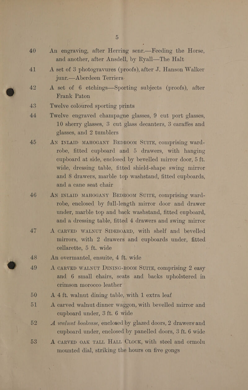41 46 47 48 49 5S 5 and another, after Ansdell, by Ryall—The Halt A set of 3 photogravures (proofs), after J. Hanson Walker junr.—Aberdeen Terriers. A set of 6 etchings—Sporting a (proofs), after Frank Paton Twelve coloured sporting prints Twelve engraved champagne glasses, 9 cut port glasses, 10 sherry glasses, 3 cut glass decanters, 3 caraffes and glasses, and 2 tumblers AN INLAID MAHOGANY BEDROOM SUITE, comprising ward- robe, fitted cupboard and 5 drawers, with hanging cupboard at side, enclosed by bevelled mirror door, 5 ft. wide, dressing table, fitted shield-shape swing mirror and 8 drawers, marble top washstand, fitted cupboards, and a cane seat chair . AN INLAID MAHOGANY BEDROOM SUITE, comprising ward- robe, enclosed by full-length mirror door. and drawer under, marble top and back washstand, fitted cupboard, and a dressing table, fitted 4 drawers and swing mirror A CARVED WALNUT SIDEBOARD, with shelf and bevelled mirrors, with 2 drawers and cupboards under, fitted cellarette, 5 ft. wide An overmantel, ensuite, 4 ft. wide A CARVED WALNUT DINING-ROOM SUITE, comprising 2 easy and 6 small chairs, seats and backs gO SUSE in crimson morocco leather A 4 ft. walnut dining table, with 1 extra leaf A carved walnut dinner waggon, with bevelled mirror and cupboard under, 3 ft. 6 wide A walnut bookcase, enclosed by glazed doors, 2 drawers'and cupboard under, enclosed by panelled doors, 3 ft. 6 wide A CARVED OAK TALL HALL CLock, with steel and ormolu mounted dial, striking the hours on five gongs