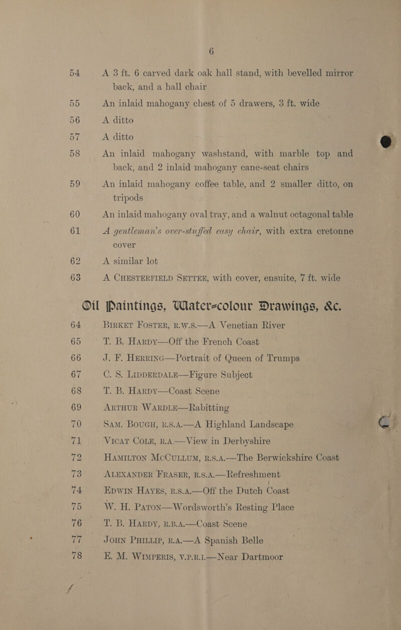een A 3 ft. 6 carved dark oak hall stand, with bevelled mirror back, and a hall chair  55 An inlaid mahogany chest of 5 drawers, 3 ft. wide _ 56 A ditto aK A ditto 58 An inlaid mahogany washstand, with marble top and back, and 2 inlaid mahogany cane-seat chairs 59 An inlaid mahogany coffee table, and 2 smaller ditto, on tripods : 60 An inlaid mahogany oval tray, and a walnut octagonal table 61 A gentleman’s over-stuffed easy chair, with extra cretonne cover 62 A similar lot 63 A CHESTERFIELD SETTEE, with cover, ensuite, 7 ft. wide == Ol Paintings, Wlaterzcolour Drawings, &amp;c. 64 3IRKET FOSTER, R.W.S.—A Venetian River 65 T. B. HArpy—Off the French Coast 66 J. F. HERRING 67 C. 8. LippERDALE—Figure Subject 68 T. B. Harpy—Coast Scene 69 ARTHUR WARDLE—Rabitting  Portrait of Queen of Trumps 70 Sam. Boueu, k.s.A.—A Highland Landscape le G} (p: VicaT CoLe, k.A—View in Derbyshire Va HAMILTON McCuLuvuM, k.8.4.—The Berwickshire Coast 73 ALEXANDER FRASER, R.S.A.—Refreshment 74 EpwIn HAYEs, R.S.A.—Off the Dutch Coast 75 W. H. Patron  Wordsworth’s Resting Place 76 T. B. Harpy, k.B.A.—Coast Scene 77 JOHN PHILLIP, R.AAW—A Spanish Belle 78 EK. M. WIMPERIS, V.P.R.I.—Near Dartmoor