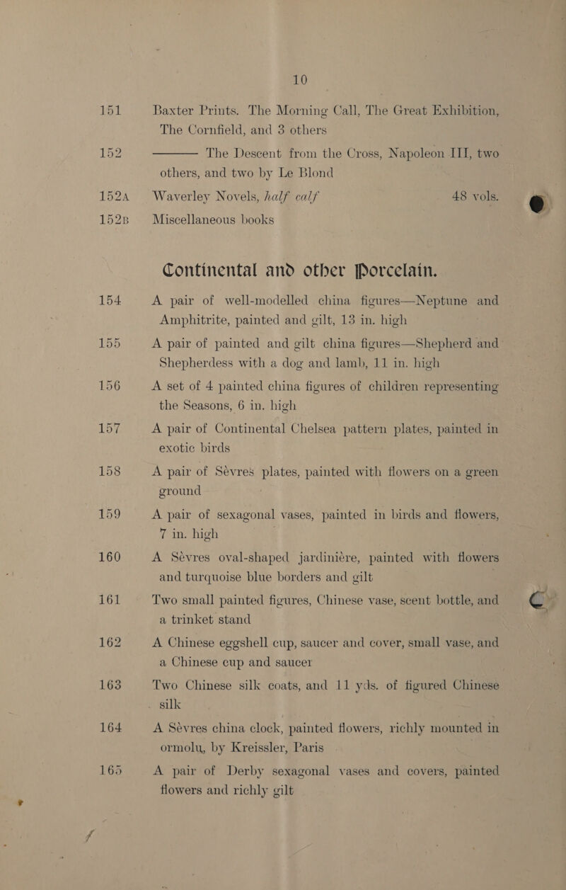 154 160 161 163 164 165 10 Baxter Prints. The Morning Call, The Great Exhibition, The Cornfield, and 3 others The Descent from the Cross, Napoleon III, two others, and two by Le Blond Waverley Novels, half calf 48 vols. Miscellaneous books Continental and other Porcelain. A pair of well-modelled china figures—Neptune and Amphitrite, painted and gilt, 13 in. high Shepherdess with a dog and lamb, 11 in. high A set of 4 painted china figures of children representing the Seasons, 6 in. high A pair of Continental Chelsea pattern plates, painted in exotic birds A pair of Sévres plates, painted with flowers on a green ground A pair of sexagonal vases, painted in birds and flowers, 7 in. high | A Sevres oval-shaped jardiniére, painted with flowers and turquoise blue borders and gilt | Two small painted figures, Chinese vase, scent bottle, and a trinket stand A Chinese eggshell cup, saucer and cover, small vase, and a Chinese cup and saucer Two Chinese silk coats, and 11 yds. of figured Chinese silk A Sevres china clock, painted flowers, richly mounted in ormolu, by Kreissler, Paris A pair of Derby sexagonal vases and covers, painted flowers and richly gilt