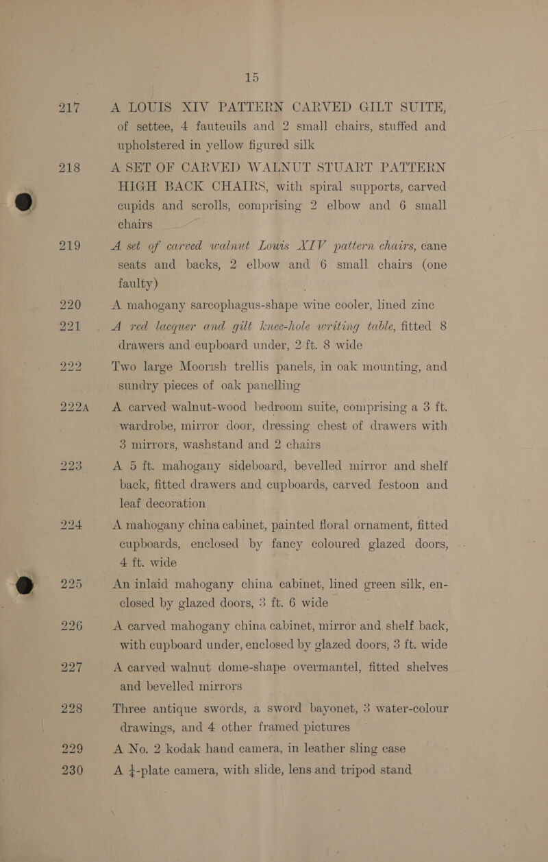218 Wee ie ALY PATTHERS CARVED GILT SUITE; of settee, 4 fauteuils and 2 small chairs, stuffed and upholstered in yellow figured silk A SET OF CARVED WALNUT STUART PATTERN HIGH BACK CHAIRS, with spiral supports, carved cupids and scrolls, comprising 2 elbow and 6 small chairs A set of carved walnut Lous XIV pattern chavrs, cane seats and backs, 2 elbow and 6 small chairs (one faulty) A mahogany sarcophagus-shape wine cooler, lined zinc A red lacquer and gilt knee-hole writing table, fitted 8 drawers and cupboard under, 2 ft. 8 wide Two large Moorish trellis panels, in oak mounting, and sundry pieces of oak panelling A carved walnut-wood bedroom suite, comprising a 3 ft. wardrobe, mirror door, dressing chest of drawers with 3 mirrors, washstand and 2 chairs A 5 ft. mahogany sideboard, bevelled mirror and shelf back, fitted drawers and cupboards, carved festoon and leaf decoration A mahogany china cabinet, painted floral ornament, fitted cupboards, enclosed by fancy coloured glazed doors, 4 ft. wide | An inlaid mahogany china cabinet, lined green silk, en- closed by glazed doors, 3 ft. 6 wide A carved mahogany china cabinet, mirror and shelf back, with cupboard under, enclosed by glazed doors, 3 ft. wide A carved walnut dome-shape overmantel, fitted shelves and bevelled mirrors Three antique swords, a sword bayonet, 3 water-colour drawings, and 4 other framed pictures A No. 2 kodak hand camera, in leather sling case A i-plate camera, with slide, lens and tripod stand
