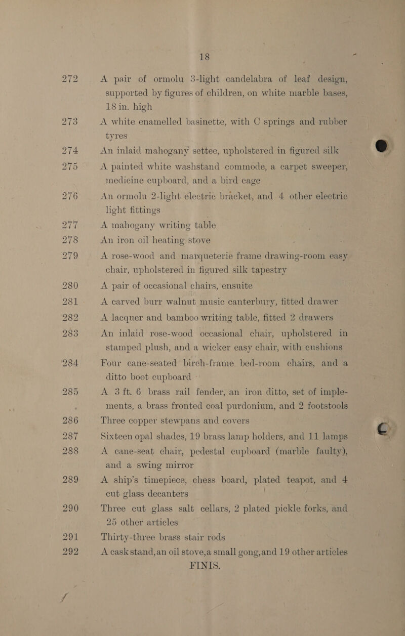 bo A pair of ormolu 5-hght candelabra of leaf design, supported by figures of children, on white marble bases, 18 in. high | A white enamelled basinette, with C springs and rubber tyres | An inlaid mahogany settee, upholstered in figured sill medicine cupboard, and a bird cage An ormolu 2-light electric bracket, and 4 other electric light fittings A mahogany writing table A rose-wood and marqueterie frame drawing-room easy chair, upholstered in figured silk tapestry A pair of occasional chairs, ensuite A carved burr walnut music canterbury, fitted drawer An inlaid rose-wood occasional chair, upholstered in stamped plush, and a wicker easy chair, with cushions Four cane-seated birch-frame bed-room chairs, and a ditto boot cupboard - A 3ft.6 brass rail fender, an iron ditto, set of imple- ments, a brass fronted coal purdonium, and 2 footstools Three copper stewpans and covers Sixteen opal shades, 19 brass lamp holders, and 11 lamps A cane-seat chair, pedestal cupboard (marble faulty), and a swing mirror A ship’s timepiece, chess board, plated teapot, and 4 : cut glass decanters 25 other articles Thirty-three brass stair rods A cask stand, an oil stove,a small gong,and 19 other articles FINIS.