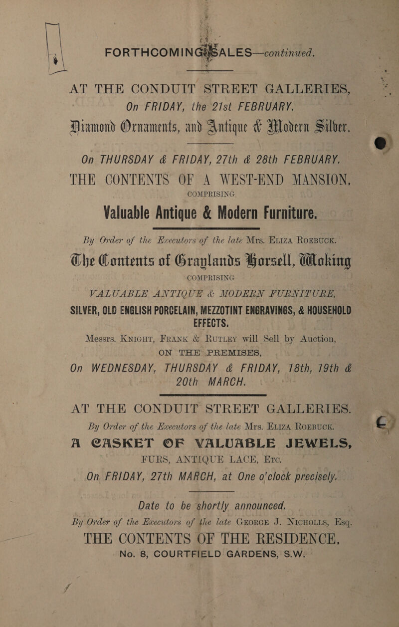   ; . SALES—continued. AT THE CONDUIT STREET GALLERIES, On FRIDAY, the 21st FEBRUARY. Miamond Ornaments, and Antique &amp; Alodrern Silver. On THURSDAY &amp; FRIDAY, 27th &amp; 28th FEBRUARY, THE CONTENTS OF A WEST-END MANSION, COMPRISING Valuable Antique &amp; Modern Furniture. By Order of the Hxecutors of the late Mrs. EL1zA ROEBUCK. ' ik Contents of Graplands Horsell, @oking COMPRISING VALUABLE ANTIQUE &amp; MODERN FURNITURE, SILVER, OLD ENGLISH PORCELAIN, MEZZOTINT ENGRAVINGS, &amp; HOUSEHOLD EFFECTS. Messrs. Knicut, Frank &amp; Ruriey will Sell by Auction, ON THE .PREMISES, On WEDNESDAY, THURSDAY d&amp; FRIDAY, 18th, 19th &amp; 20th MARCH. AT THE CONDUIT STREET GALLERIES. By Order of the Executors of the late Mrs. E11za ROEBUCK. 7 Cc A CASKET OF VALUABLE JEWELS, FURS, ANTIQUE LACE, Ere. On FRIDAY, 27th MARCH, at One o'clock precisely. Date to be shortly announced. By Order of the Executors of the late GEORGE J. NICHOLLS, Esq. THE CONTENTS OF THE RESIDENCE,