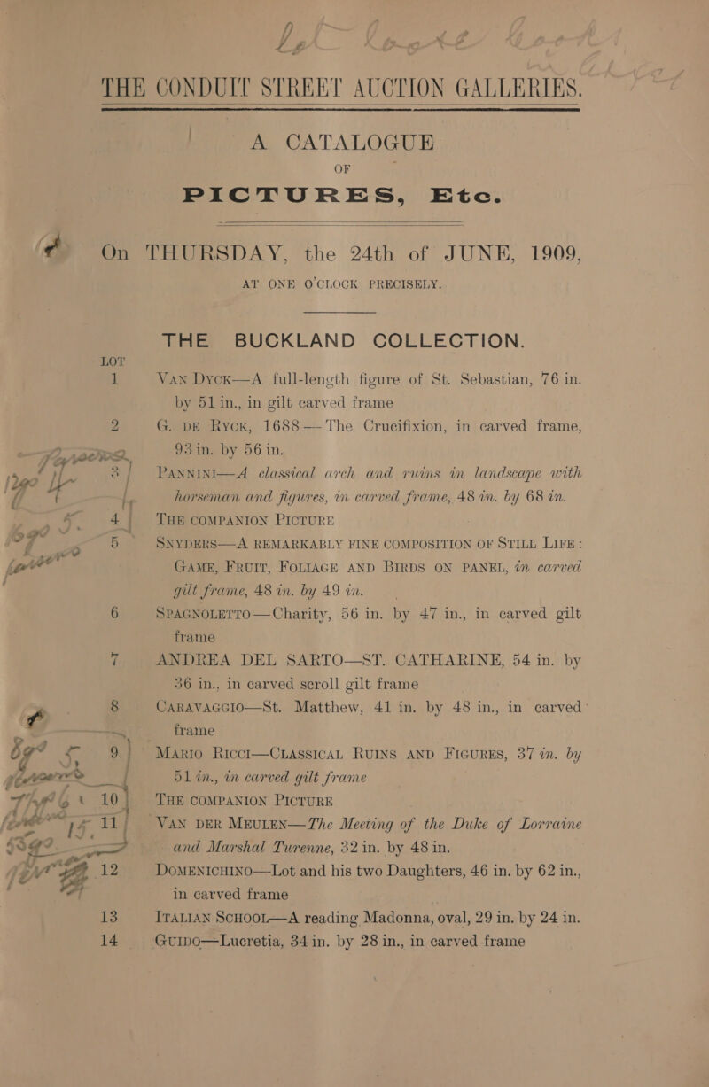 f) z F Lt £ > 7 \   ¢ On LOT 1 2 TZ AQOWD. 4 SD | Le? Lx | y/ { i fd L | | &amp; ; ‘D> a x . ,~ aw to 6 7 f oO «4 sa ) aj @ 9 J > fern > —4 Tif @ * 19) fede T1 | ae ~ [? é : nL ded 7  A CATALOGUE OF ? PICTURES, Etc.   AT ONE O'CLOCK PRECISELY. THE BUCKLAND COLLECTION. Van Dycx—A full-leneth figure of St. Sebastian, 76 in. by 51 in., in gilt carved frame G. DE Ryck, 1688 — The Crucifixion, in carved frame, 93in. by 56 in. PANNINI—A_ classical arch and ruins in landscape with horseman and figures, in carved frame, 48 in. by 68 an. THE COMPANION PICTURE SNYDERS—A REMARKABLY FINE COMPOSITION OF STILL LIFE:  GAME, FRUIT, FOLIAGE AND BIRDS ON PANEL, 72 carved gut frame, 48 in. by 49 wn. SPAGNOLETTO— Charity, 56 in. by 47 in. in carved gilt frame ANDREA DEL SARTO—ST. CATHARINE, 54 in. by 36 in., in carved scroll gilt frame CARAVAGGIO—St. Matthew, 41 in. by 48 in., in carved: frame OL in., mm carved git frame THE COMPANION PICTURE VAN DER MEULEN—The Meeting of the Duke of Lorraine and Marshal Turenne, 32 in. by 48 in. DoMENICHINO—Lot and his two Daughters, 46 in. by 62 in., in carved frame ITALIAN ScHOOL—A reading Madonna, oval, 29 in. by 24 in.