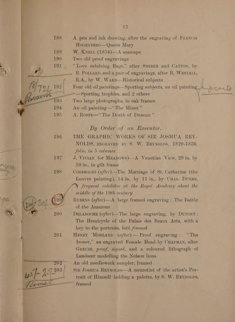 | = 188 i 1389 190      02 : — A pen and ink drawin HOGENBERG—Queen Mary W. Knew (1854)—A seascape Two old proof engravings g, after the engraving of FRANCIS  “Love subduing Rage,” after SMIRKE and CaTTon, by . R. PoLtarp, and a pair of engravings, after R. WESTALL, R.A., by W. Warp—Historical subjects | Four old oil paintings—-Sporting subjects, an oil painting J. _ —Sporting trophies, and 2 others \ - Two large photographs, in oak frames “The Miner” | “The Death of Duncan ” An oil painting— A. RoFFE— By Order of an Haxecutor. THE GRAPHIC WORKS OF SIR JOSHUA REY- NOLDS, ENGRAVED BY S. W. LS2021 836: JSolvo, wm 5 volumes | J. ViviAN (or MEapdows)—A Venetian View, 50 in., in gilt frame CORREGGIO (after) —The Marriage of St. Catharine (the Louvre painting), 14 in. by 11 in. by CuHas. DUKES, a frequent exhibitor at the Royal Academy about the middle of the 19th century RUBENS (after) of the Amazons DELAROCHE (a/ter)— by Dupont The Hemicycle of the Palais des Beaux Arts, with a key to the portraits, both framed HeNrY Moruanp (after) — Proof engraving : Ironer,” REYNOLDS, 29 in. by The Battle -  A large framed engraving : -The large engraving, “ The an enyraved Female Head by CHAPMAN, after GREUZE, proof, signed, and a coloured lithograph of Landseer modelling the Nelson hons An old needlework sampler, framed Sir JosHua ReyNotps—A mezzotint of the artist’s Por- trait of Himself holding a palette, by S. W. REYNOLDS, framed