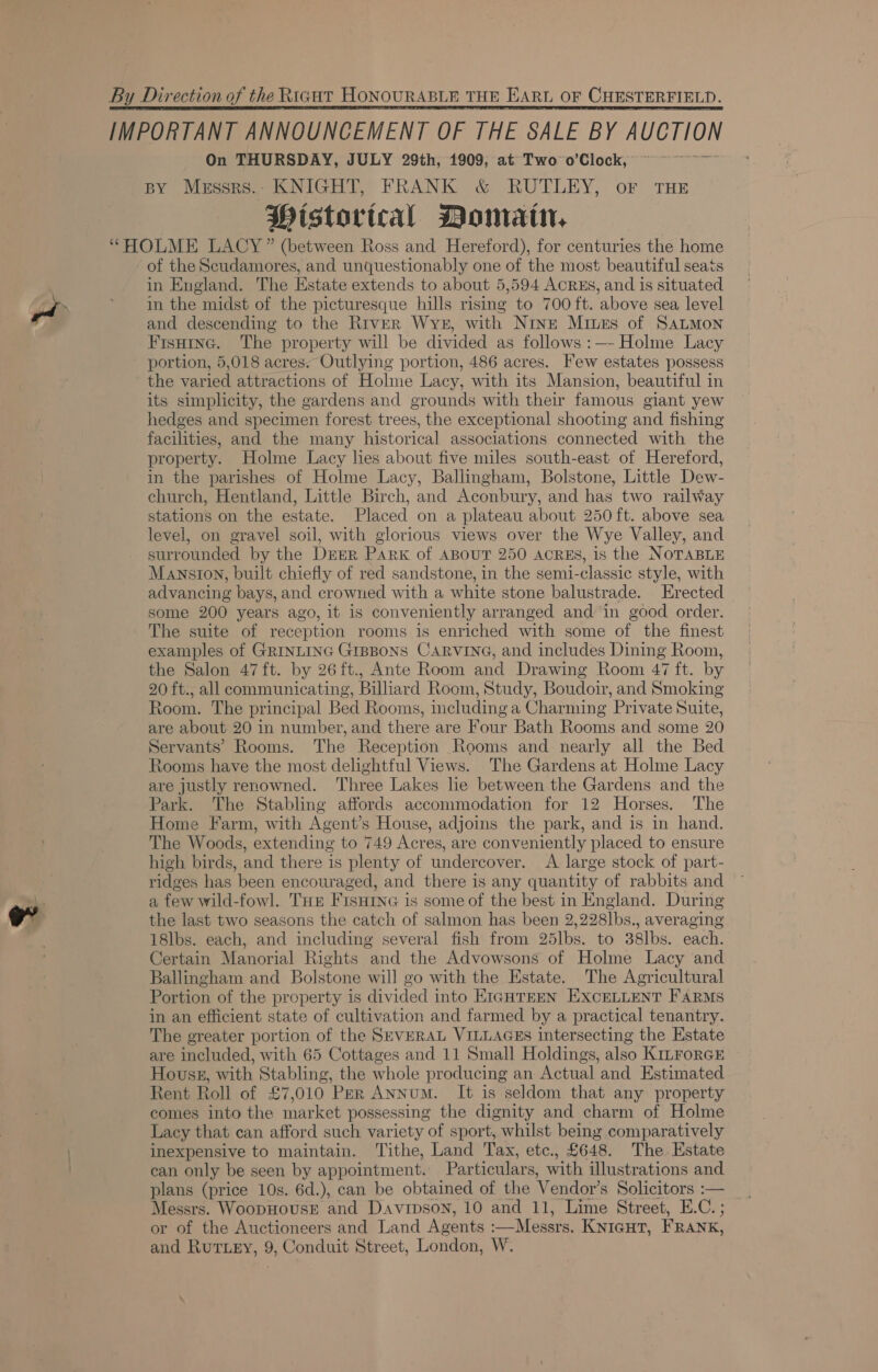 By Direction of the Riaut HonouRABLE THE EArt OF CHESTERFIELD.  BY Messres.. KNIGHT, FRANK &amp; RUTLEY, oF THE Pistorical Domain, “HOLME LACY” (between Ross and Hereford), for centuries the home of the Scudamores, and unquestionably one of the most beautiful seats in England. The Hstate extends to about 5,594 AcrEs, and is situated in the midst of the picturesque hills rising to 700 ft. above sea level and descending to the River Wys, with Nine Mines of SaALMoNn Fisuine. The property will be divided as follows :—- Holme Lacy portion, 5,018 acres. Outlying portion, 486 acres. Few estates possess the varied attractions of Holme Lacy, with its Mansion, beautiful in its simplicity, the gardens and grounds with their famous giant yew hedges and specimen forest trees, the exceptional shooting and fishing facilities, and the many historical associations connected with the property. Holme Lacy lies about five miles south-east of Hereford, in the parishes of Holme Lacy, Ballingham, Bolstone, Little Dew- church, Hentland, Little Birch, and Aconbury, and has two railway stations on the estate. Placed on a plateau about 250 ft. above sea level, on gravel soil, with glorious views over the Wye Valley, and surrounded by the Drbr Park of ABOUT 250 ACRES, 1s the NOTABLE Manston, built chiefly of red sandstone, in the semi-classic style, with advancing bays, and crowned with a white stone balustrade. Erected some 200 years ago, it is conveniently arranged andin good order. The suite of reception rooms is enriched with some of the finest examples of GRINLING GIBBONS CARVING, and includes Dining Room, the Salon 47ft. by 26ft., Ante Room and Drawing Room 47 ft. by 20 ft., all communicating, Billiard Room, Study, Boudoir, and Smoking Room. The principal Bed Rooms, including a Charming Private Suite, are about 20 in number, and there are Four Bath Rooms and some 20 Servants’ Rooms. The Reception Rooms and nearly all the Bed Rooms have the most delightful Views. The Gardens at Holme Lacy are justly renowned. Three Lakes lie between the Gardens and the Park. The Stabling affords accommodation for 12 Horses. The Home Farm, with Agent’s House, adjoins the park, and is in hand. The Woods, extending to 749 Acres, are conveniently placed to ensure high birds, and there is plenty of undercover. A large stock of part- ridges has ‘been encouraged, and there is any quantity of rabbits and a few wild-fowl. THE FISHING is some of the best in England. During the last two seasons the catch of salmon has been 2, 228Ibs., averaging 18lbs. each, and including several fish from 25Ibs. to 38lbs. each. Certain Manorial Rights and the Advowsons of Holme Lacy and Ballingham and Bolstone will go with the Estate. The Agricultural Portion of the property is divided into E1GHTEEN EXCELLENT FARMS in an efficient state of cultivation and farmed by a practical tenantry. The greater portion of the SEVERAL VILLAGES intersecting the Estate are included, with 65 Cottages and 11 Small Holdings, also KILForGE Housg, with Stabling, the whole producing an Actual and Estimated Rent Roll of £7,010 Per ANNum. It is seldom that any property comes into the market possessing the dignity and charm of Holme Lacy that can afford such variety of sport, whilst being comparatively inexpensive to maintain. Tithe, Land Tax, etc., £648. The Estate can only be seen by appointment. Particulars, with illustrations and plans (price 10s. 6d.), can be obtained of the Vendor’s Solicitors :— Messrs. WoopHovsE and Davrpson, 10 and 11, Lime Street, E.C. ; or of the Auctioneers and Land Agents Messrs. KNIGHT, FRANK, and Rurizy, 9, Conduit Street, London, W.