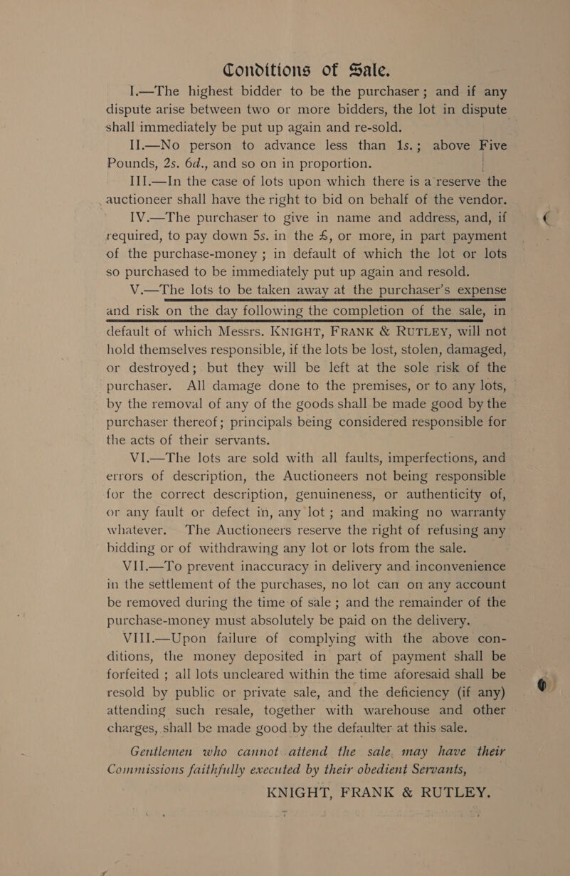 Conditions of Sale. I.—The highest bidder to be the purchaser; and if any dispute arise between two or more bidders, the lot in dispute shall immediately be put up again and re-sold. II.—No person to advance less than 1s.; above Five Pounds, 2s. 6d., and so on in proportion. II.—In the case of lots upon which there is a reserve “ihe auctioneer shall have the right to bid on behalf of the vendor. IV.—The purchaser to give in name and address, and, if required, to pay down 5s. in the &amp;, or more, in part payment of the purchase-money ; in default of which the lot or lots so purchased to be immediately put up again and resold. V.—The lots to be taken away at the purchaser’s expense and risk on the day following the completion of the sale, in default of which Messrs. KNIGHT, FRANK &amp; RUTLEY, will not hold themselves responsible, if the lots be lost, stolen, damaged, or destroyed; but they will be left at the sole risk of the purchaser. All damage done to the premises, or to any lots, by the removal of any of the goods shall be made good by the purchaser thereof; principals being considered responsible for the acts of their servants. VI.—The lots are sold with all faults, imperfections, and errors of description, the Auctioneers not being responsible for the correct description, genuineness, or authenticity of, or any fault or defect in, any lot; and making no warranty whatever. The Auctioneers reserve the right of refusing any bidding or of withdrawing any lot or lots from the sale. VII.—To prevent inaccuracy in delivery and inconvenience in the settlement of the purchases, no lot can on any account be removed during the time of sale ; and the remainder of the purchase-money must absolutely be paid on the delivery. VIll.—Upon failure of complying with the above con- ditions, the money deposited in part of payment shall be forfeited ; all lots uncleared within the time aforesaid shall be resold by public or private sale, and the deficiency (if any) attending such resale, together with warehouse and other charges, shall be made good_by the defaulter at this sale, Gentlemen who cannot attend the sale. may have their Commissions faithfully executed by their obedient Servants,