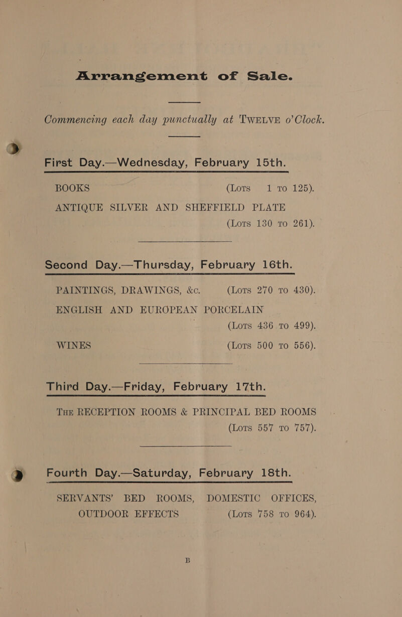 Arrangement of Sale.  Commencing each day punctually at TWELVE 0’Clock.  First Day.—Wednesday, February 15th. BOOKS CEOTS 5c belo shoo). ANTIQUE SILVER AND SHEFFIELD PLATE (Lors. 130 10% 26h): Second Day.—Thursday, February 16th.  PAINTINGS, DRAWINGS, &amp;c. (Lots 270 to 430). ENGLISH AND EUROPEAN PORCELAIN (Lots 436 To 499). WINES (Lots 500 To 556). Third Day.—Friday, February 17th. THE RECEPTION ROOMS &amp; PRINCIPAL BED ROOMS (Lots 557 TO 75:4). @ Fourth Day.—Saturday, February 18th. SERVANTS’ BED ROOMS, DOMESTIC OFFICKS, OUTDOOR EFFECTS (Lots 758 To 964).