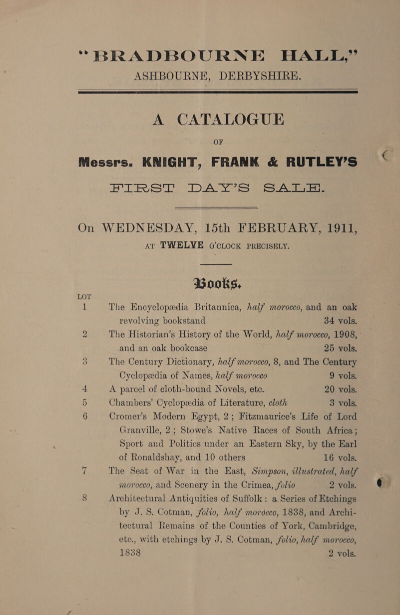 *BRADBOURNE HALL,” ASHBOURNE, DERBYSHIRE.   A CATALOGUE OF Messrs. KNIGHT, FRANK &amp; RUTLEY’S ET RS DAY? SS ee  On WEDNESDAY, 15th FEBRUARY, 1911, At TWELVE 0O’cLOCK PRECISELY. Books, LOT iL The Encyclopedia Britannica, half morocco, and an oak revolving bookstand 34 vols. 2 The Historian’s History of the World, half morocco, 1908, and an oak bookcase 25 vols. 3 The Century Dictionary, half morocco, 8, and The Century Cyclopedia of Names, half morocco 9 vols. + A parcel of cloth-bound Novels, ete. 20 vols. 3) Chambers’ Cyclopzedia of Literature, cloth 3 vols, 6 Cromer’s Modern Egypt, 2; Fitzmaurice’s Life of Lord Granville, 2; Stowe’s Native Races of South Africa ; Sport and Politics under an Eastern Sky, by the Earl of Ronaldshay, and 10 others 16 vols. i The Seat of War in the East, Simpson, illustrated, half morocco, and Scenery in the Crimea, folio 2 vols. 8 Architectural Antiquities of Suffolk: a Series of Etchings by J. 8. Cotman, folio, half morocco, 1838, and Archi- tectural Remains of the Counties of York, Cambridge, etc., with etchings by J. 8. Cotman, /olzo, half morocco, 1838 | 2 vols.