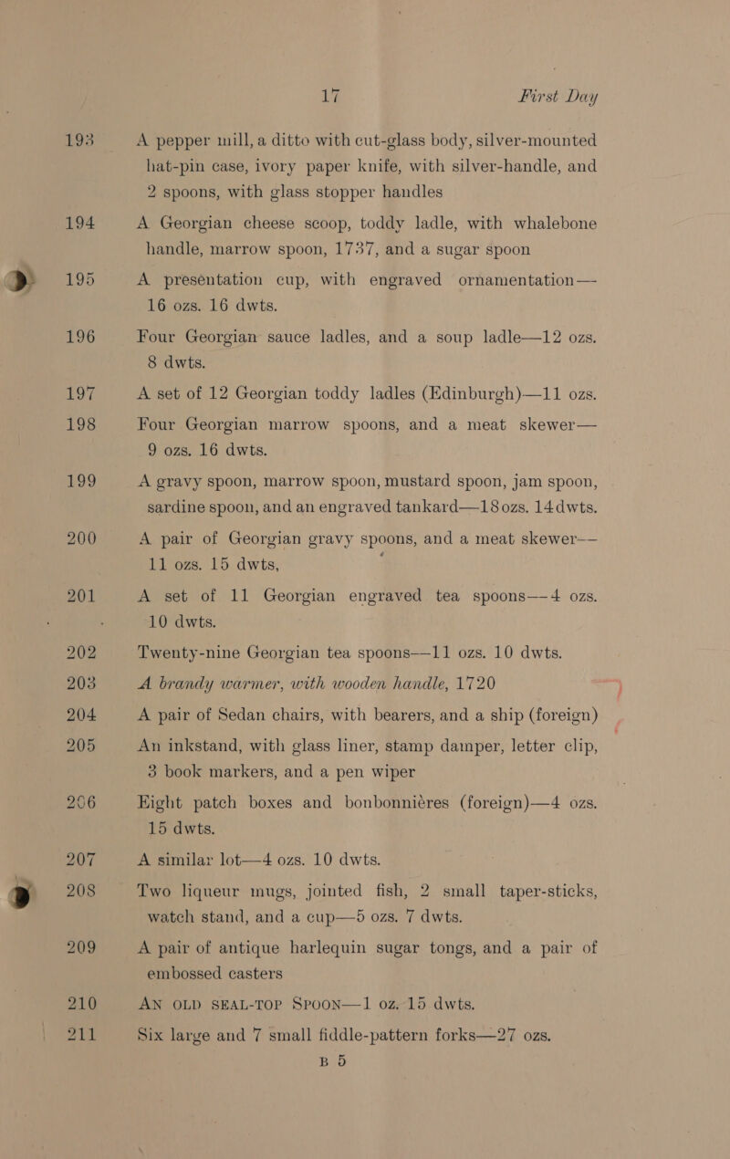 &gt; 194 195 196 197 198 199 200 210 211 17 First Day A pepper mill, a ditto with cut-glass body, silver-mounted hat-pin case, ivory paper knife, with silver-handle, and 2 spoons, with glass stopper handles A Georgian cheese scoop, toddy ladle, with whalebone handle, marrow spoon, 1737, and a sugar spoon A presentation cup, with engraved ornamentation — 16 ozs. 16 dwts. Four Georgian sauce ladles, and a soup ladle—12 ozs. 8 dwts. A set of 12 Georgian toddy ladles (Edinburgh)—11 ozs. Four Georgian marrow spoons, and a meat skewer— 9 ozs. 16 dwts. A gravy spoon, marrow spoon, mustard spoon, jam spoon, sardine spoon, and an engraved tankard—18 ozs. 14dwts. A pair of Georgian gravy spoons, and a meat skewer— 11 ozs. 15 dwts, A set of 11 Georgian engraved tea spoons—4 ozs. 10 dwts. Twenty-nine Georgian tea spoons——11 ozs. 10 dwts. A brandy warmer, with wooden handle, 1720 A pair of Sedan chairs, with bearers, and a ship (foreign) An inkstand, with glass liner, stamp damper, letter clip, 3 book markers, and a pen wiper Eight patch boxes and bonbonniéres (foreign)—4 ozs. 15 dwts. A similar lot—4 ozs. 10 dwts. watch stand, and a cup—5 ozs. 7 dwts. A pair of antique harlequin sugar tongs, and a pair of embossed casters AN OLD SEAL-TOP Spoon—l1 oz. 15 dwts. Six large and 7 small fiddle-pattern forks—27 ozs. BO