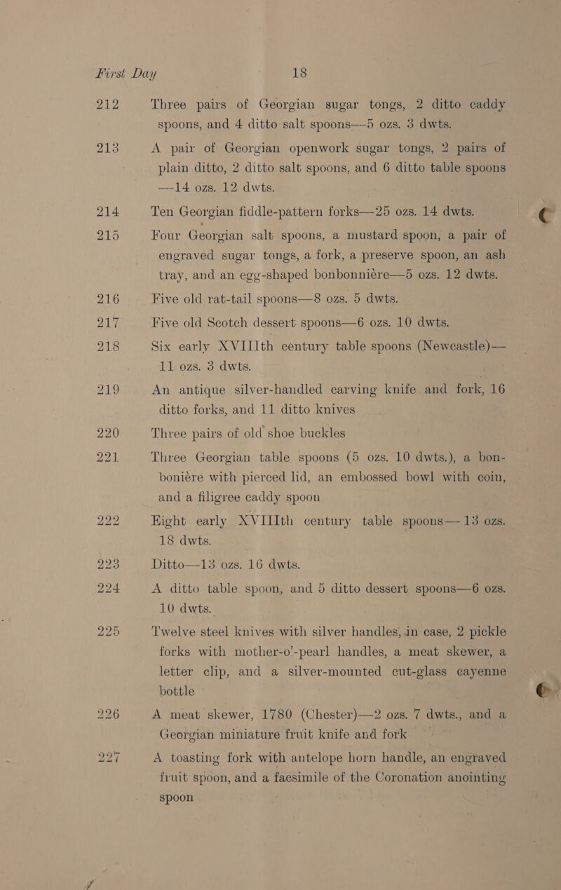 212 Three pairs of Georgian sugar tongs, 2 ditto caddy spoons, and 4 ditto salt spoons—d ozs. 3 dwts. A pan: of Georgian openwork sugar tongs, 2 pairs of plain ditto, 2 ditto salt spoons, and 6 ditto table spoons —14 ozs. 12 dwts. Ten Georgian fiddle-pattern forks—25 ozs. 14 dwts. Four Georgian salt spoons, a mustard spoon, a pair of engraved sugar tongs, a fork, a preserve spoon, an ash tray, and an egg-shaped bonbonniere—5 ozs. 12 dwts. Five old rat-tail spoons—S8 ozs. 5 dwts. Five old Scotch dessert spoons—6 ozs. 10 dwts. Six early XVIIIth century table spoons (Newcastle)— 11 ozs. 3 dwts. An antique silver-handled carving knife and fork, 16 ditto forks, and 11 ditto knives Three pairs of old shoe buckles Three Georgian table spoons (5 ozs. 10 dwts.), a bon- boniére with pierced hd, an embossed bowl with coin, and a filigree caddy spoon Hight early XVIIIth century table spoons—- 13 ozs. 18 dwts. Ditto—13 ‘ozs, 16 dywts. A ditto table spoon, and 5 ditto dessert spoons—6 ozs. 10 dwts. Twelve steel knives with silver handles, in ease, 2 pickle forks with mother-o’-pearl handles, a meat skewer, a letter clip, and a silver-mounted cut-glass cayenne bottle A meat skewer, 1780 (Chester)—2 ozs. 7 dwts., and a Georgian miniature fruit knife and fork A toasting fork with antelope horn handle, an engraved fruit spoon, and a facsimile of the Coronation anointing spoon