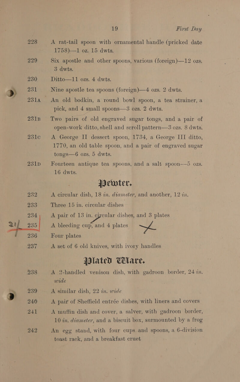 Cote aoe ZoLD 19 first Day A rat-tail spoon with ornamental handle (pricked date 1758)—1,‘0z..15 dwts. Six apostle and other spoons, various (foreign)—12 ozs. 3 dwts. Ditto—11 ozs. 4 dwts. Nine apostle tea spoons (foreign)—4 ozs. 2 dwts. An old bodkin, a round bowl spoon, a tea strainer, a pick, and 4 small spoons—3 ozs. 2 dwts. Two pairs of old engraved sugar tongs, and a pair of 30z8. 8 dwts. A George II dessert spoon, 1734, a George III ditto, 1770, an old table spoon, and a pair of engraved sugar open-work ditto, shell and scroll pattern  tongs—6 ozs. 5 dwts. Fourteen antique tea spoons, and a salt spoon-——5 ozs. 16 dwts. emter, A circular dish, 18 in. diameter, and another, 12 zn. Three 15 in. circular dishes A pair of 13 in. cycular dishes, and 3 plates A bleeding cup, and 4 plates me Four plates | A set of 6 old knives, with ivory handles Wlated Celare, A 2-handled venison dish, with gadroon border, 24 7. wide A similar dish, 22 im. wide A pair of Sheffield entrée dishes, with liners and covers A muffin dish and cover, a salver, with gadroon border, 10 in. diameter, and a biscuit box, surmounted by a frog An egg stand, with four cups and spoons, a 6-division toast rack, and a breakfast cruet