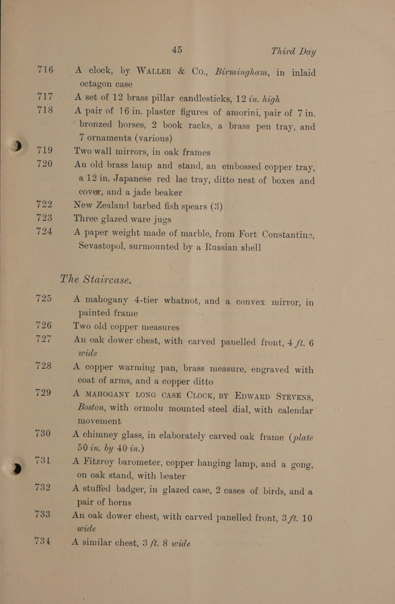  A clock, by Waiter &amp; Co., Birmingham, in inlaid octagon case A set of 12 brass pillar candlesticks, 12 in. high A pair of 16 in. plaster figures of amorini, pair of 7 in. bronzed horses, 2 book racks, a brass pen tray, and 7 ornaments (various) Two wall mirrors, in oak frames a 12in. Japanese red lac tray, ditto nest of boxes and cover, and a jade beaker New Zealand barbed fish spears (3) Three glazed ware jugs A paper weight made of marble, from Fort Constanting, Sevastopol, surmounted by a Russian shell A mahogany 4-tier whatnot, and a convex mirror, in painted frame Two old copper measures An oak dower chest, with carved panelled front, 4 ft. 6 wide A copper warming pan, brass measure, engraved with coat of arms, and a copper ditto A MAHOGANY LONG CASE Chock, BY EDWARD STEVENS, Boston, with ormolu mounted steel dial, with calendar movement A chimney glass, in elaborately carved oak ea (plate 50 in. by 40 in.) A Fitzroy barometer, copper hanging lamp, and a gong, on oak stand, with beater A stuffed badger, in glazed case, 2 cases of birds, and a pair of horns An oak dower chest, with carved panelled front, 3,7¢. 10 wide A similar chest, 3 ft. 8 wide
