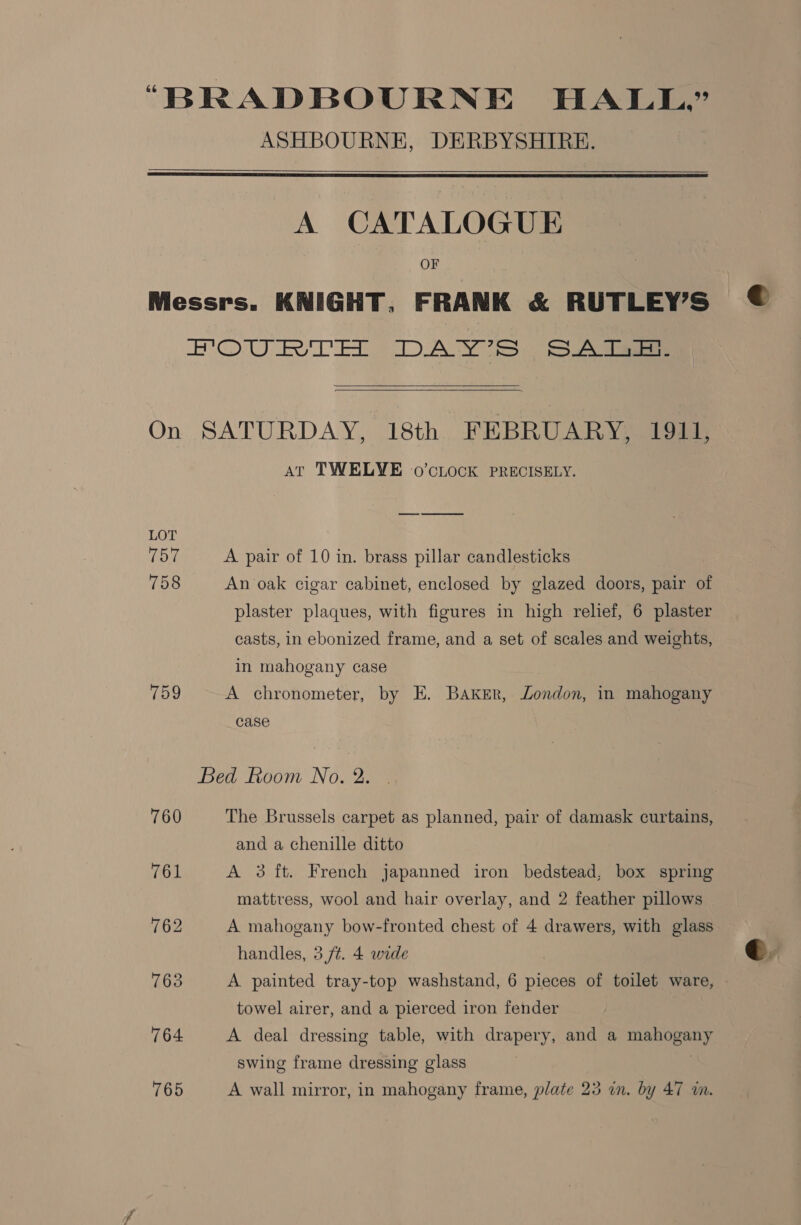 “BRADBOURNE HALL” ASHBOURNE, DERBYSHIRE.    A CATALOGUE OF Messrs. KNIGHT, FRANK &amp; RUTLEY’S HOU ED ED ANS   On SATURDAY, 18th FEBRUARY, 1911, AT TWELVE .0’cLOCK PRECISELY. LOT Tol A pair of 10 in. brass pillar candlesticks 758 An oak cigar cabinet, enclosed by glazed doors, pair of plaster plaques, with figures in high relief, 6 plaster casts, in ebonized frame, and a set of scales and weights, in mahogany case 759 A chronometer, by E. Baker, Zondon, in mahogany case Bed Room No. 2. 760 The Brussels carpet as planned, pair of damask curtains, and a chenille ditto 761 A 3 ft. French japanned iron bedstead, box spring mattress, wool and hair overlay, and 2 feather pillows 762 A mahogany bow-fronted chest of 4 drawers, with glass handles, 3 ft. 4 wide | 763 A. painted tray-top washstand, 6 pieces of toilet ware, towel airer, and a pierced iron fender 764 A deal dressing table, with drapery, and a mahogany swing frame dressing glass |