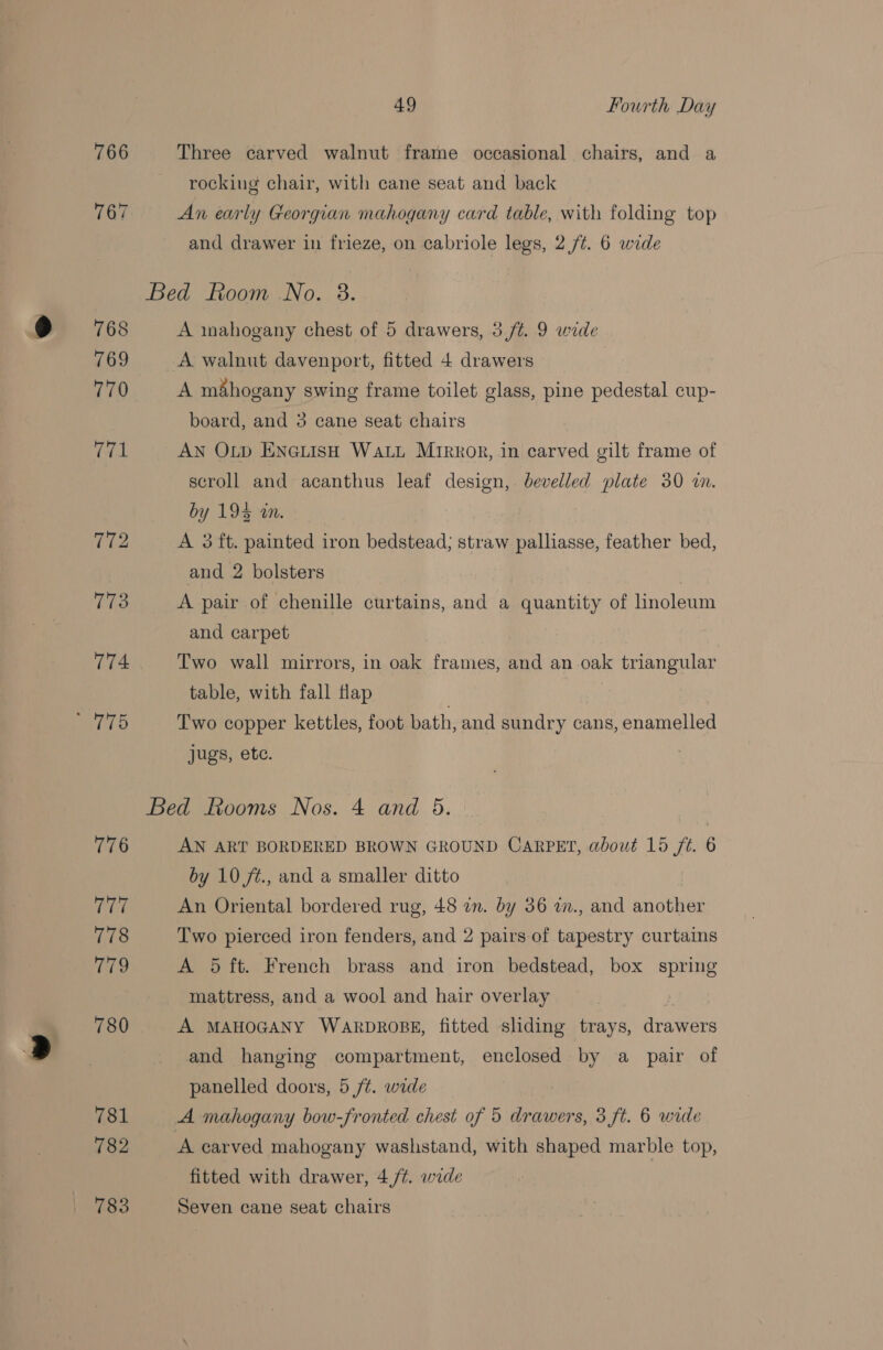 766 Three carved walnut frame occasional chairs, and a rocking chair, with cane seat and back An early Georgian mahogany card table, with folding top and drawer in frieze, on cabriole legs, 2 /t. 6 wide A inahogany chest of 5 drawers, 5 /¢. 9 wide A walnut davenport, fitted 4 drawers | A mahogany swing frame toilet glass, pine pedestal cup- board, and 3 cane seat chairs AN OLp ENGLISH WaLL Mirror, in carved gilt frame of scroll and acanthus leaf design, bevelled plate 30 i. by Lean. A 3 ft. painted iron bedstead; straw palliasse, feather bed, and 2 bolsters . A pair of chenille curtains, and a quantity of hnoleum and carpet Two wall mirrors, in oak frames, and an oak triangular table, with fall Hap | Two copper kettles, foot bath, and sundry cans, enamelled jugs, ete. AN ART BORDERED BROWN GROUND CARPET, about 15 ft. 6 by 10 ft., and a smaller ditto An Oriental bordered rug, 48 in. by 36 w., and another Two pierced iron fenders, and 2 pairs of tapestry curtains A 5 ft. French brass and iron bedstead, box spring mattress, and a wool and hair overlay A MAHOGANY WARDROBE, fitted sliding trays, drawers and hanging compartment, enclosed by a pair of panelled doors, 5 /¢. wide A carved mahogany washstand, with shaped marble top, fitted with drawer, 4,/¢. wide Seven cane seat chairs