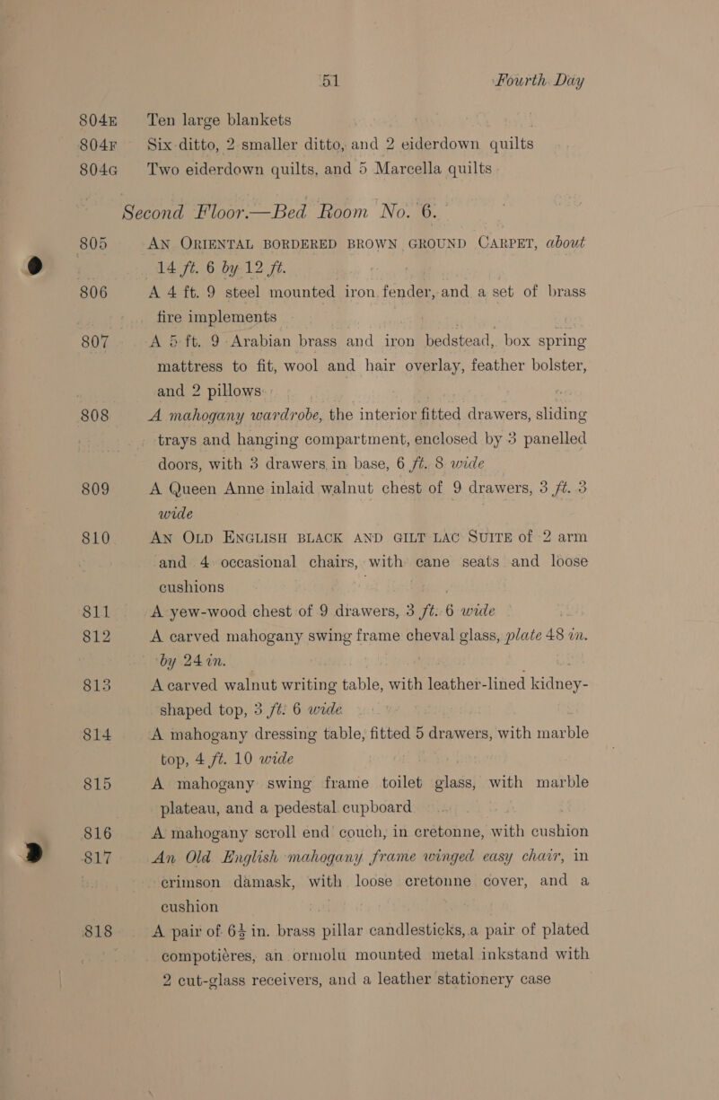 804k Ten large blankets | 804F Six ditto, 2 smaller ditto, and 2 eiderdown quilts 804a Two eiderdown quilts, and 5 Marcella quilts Second Floor.—Bed Room No. 6. 805 AN ORIENTAL BORDERED BROWN GROUND CARPET, about on 14 ft. 6 by 12 ft. 806 A 4 ft. 9 steel mounted iron fender, and.aset of brass rye fire implements a. , 807 A 5 ft. 9 Arabian brass and iron bedstead, box spring mattress to fit, wool and hair overlay, feather bolster, : | and 2 pillows | 808 A mahogany wardrobe, the interior fitted dr awers, sliding trays and hanging compartment, enclosed by 3 panelled doors, with 3 drawers, in base, 6 Z 8 unde 809 A Queen Anne inlaid walnut chest of 9 drawers, 3 ft. .3 wide | 810 An OLD ENGLISH BLACK AND GILT LAC SUITE of 2 arm ‘and. 4: occasional chairs, with cane seats and loose cushions | 811 A yew-wood chest of 9 drawers, 3 /t. 6 wre 812 A carved mahogany swing frame cheval glass, plate 48 an. ‘by 24 n. ? 815 A carved walnut writing table, with leather- lined adres shaped top, 3 jt: 6 wide 814 A mahogany dressing table, fitted 5 drawers, with marble top, 4 ft. 10 wide | | | 815 A mahogany swing frame sailed glass, with marble plateau, and a pedestal. cupboard 816 A mahogany scroll end couch, in cretonne, with cushion 817 An Old English mahogany frame winged easy chair, 1 -erimson damask, with loose cretonne cover, Re a cushion of 818 A pair of 6$ in. brass Acs candlesticks,.a pair of plated : compoti¢res, an ormolu mounted metal inkstand with 2 cut-glass receivers, and a leather stationery case